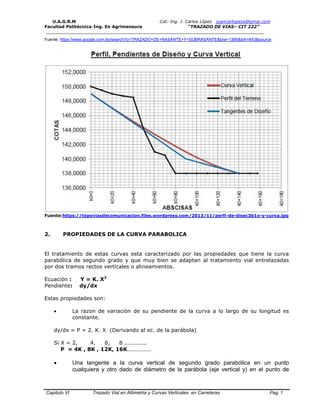 U.A.G.R.M Cat: Ing. J. Carlos López juancarlopeza@gmai.com
Facultad Politécnica-Ing. En Agrimensura “TRAZADO DE VIAS– CIT 222”
__________________________________________________________________________________
Capitulo VI Trazado Vial en Altimetria y Curvas Verticales en Carreteras Pag. 7
Fuente: https://www.google.com.bo/search?q=TRAZADO+DE+RASANTE+Y+SUBRASANTE&biw=1366&bih=643&source
Fuente:https://topoviasdecomunicacion.files.wordpress.com/2013/11/perfi-de-disec3b1o-y-curva.jpg
2. PROPIEDADES DE LA CURVA PARABOLICA
El tratamiento de estas curvas esta caracterizado por las propiedades que tiene la curva
parabólica de segundo grado y que muy bien se adaptan al tratamiento vial entrelazadas
por dos tramos rectos verticales o alineamientos.
Ecuación : Y = K. X2
Pendiente: dy/dx
Estas propiedades son:
 La razon de variación de su pendiente de la curva a lo largo de su longitud es
constante.
dy/dx = P = 2. K. X (Derivando al ec. de la parábola)
Si X = 2, 4, 6, 8 ............
P = 4K , 8K , 12K, 16K...............
 Una tangente a la curva vertical de segundo grado parabólica en un punto
cualquiera y otro dado de diámetro de la parábola (eje vertical y) en el punto de
 