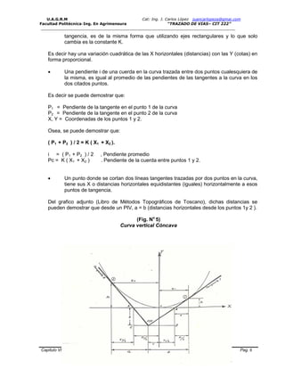 U.A.G.R.M Cat: Ing. J. Carlos López juancarlopeza@gmai.com
Facultad Politécnica-Ing. En Agrimensura “TRAZADO DE VIAS– CIT 222”
__________________________________________________________________________________
Capitulo VI Trazado Vial en Altimetria y Curvas Verticales en Carreteras Pag. 8
tangencia, es de la misma forma que utilizando ejes rectangulares y lo que solo
cambia es la constante K.
Es decir hay una variación cuadrática de las X horizontales (distancias) con las Y (cotas) en
forma proporcional.
 Una pendiente i de una cuerda en la curva trazada entre dos puntos cualesquiera de
la misma, es igual al promedio de las pendientes de las tangentes a la curva en los
dos citados puntos.
Es decir se puede demostrar que:
P1 = Pendiente de la tangente en el punto 1 de la curva
P2 = Pendiente de la tangente en el punto 2 de la curva
X, Y = Coordenadas de los puntos 1 y 2.
Osea, se puede demostrar que:
( P1 + P2 ) / 2 = K ( X1 + X2 ).
i = ( P1 + P2 ) / 2 , Pendiente promedio
Pc = K ( X1 + X2 ) . Pendiente de la cuerda entre puntos 1 y 2.
 Un punto donde se cortan dos líneas tangentes trazadas por dos puntos en la curva,
tiene sus X o distancias horizontales equidistantes (iguales) horizontalmente a esos
puntos de tangencia.
Del grafico adjunto (Libro de Métodos Topográficos de Toscano), dichas distancias se
pueden demostrar que desde un PIV, a = b (distancias horizontales desde los puntos 1y 2 ).
(Fig. No
5)
Curva vertical Cóncava
 