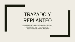 TRAZADO Y
REPLANTEO
UNIVERSIDAD PONTIFICIA BOLIVARIANA
PROGRAMA DE ARQUITECTURA
 