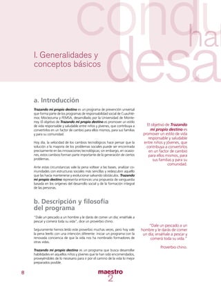 8
a. Introducción
Trazando mi propio destino es un programa de prevención universal
que forma parte de los programas de responsabilidad social de Cuauhté-
moc Moctezuma y FEMSA, desarrollado por la Universidad de Monte-
rrey. El objetivo de Trazando mi propio destino es promover un estilo
de vida responsable y saludable entre niños y jóvenes, que contribuya a
convertirlos en un factor de cambio para ellos mismos, para sus familias
y para su comunidad.
Hoy día, la velocidad de los cambios tecnológicos hace pensar que la
solución a la mayoría de los problemas sociales puede ser encontrada
precisamente en las innovaciones tecnológicas; sin embargo, en ocasio-
nes, estos cambios forman parte importante de la generación de ciertos
problemas.
Ante estas circunstancias vale la pena voltear a las bases, analizar co-
munidades con estructuras sociales más sencillas y redescubrir aquello
que las hacía mantenerse y evolucionar salvando obstáculos. Trazando
mi propio destino representa entonces una propuesta de vanguardia
basada en los orígenes del desarrollo social y de la formación integral
de las personas.
b. Descripción y filosofía
del programa
“Dale un pescado a un hombre y le darás de comer un día; enséñale a
pescar y comerá toda su vida”, dice un proverbio chino.
Seguramente hemos leído este proverbio muchas veces, pero hoy vale
la pena leerlo con una intención diferente: iniciar un programa con la
renovada conciencia de que la vida nos ha nombrado formadores de
otras vidas.
Trazando mi propio destino es un programa que busca desarrollar
habilidades en aquellos niños y jóvenes que te han sido encomendados,
proveyéndoles de lo necesario para ir por el camino de la vida lo mejor
preparados posible.
I. Generalidades y
conceptos básicos
El objetivo de Trazando
mi propio destino es
promover un estilo de vida
responsable y saludable
entre niños y jóvenes, que
contribuya a convertirlos
en un factor de cambio
para ellos mismos, para
sus familias y para su
comunidad.
“Dale un pescado a un
hombre y le darás de comer
un día; enséñale a pescar y
comerá toda su vida.”
Proverbio chino.
 