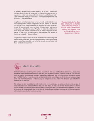 28
Ideas iniciales
La historia tiende a repetirse y rara vez falla. El asunto es éste: una vez llegada la adolescencia, los jóvenes
empiezan eventualmente a recorrer las calles de la vida en sentido opuesto al que los padres les han indicado
durante muchos años; y es que pareciera que así fuera la ley de la vida: los hijos caminan junto a sus padres
por 10, 12 ó 14 años y repentinamente cambian de dirección por un lapso similar de tiempo hasta que algo
en la vida misma les empieza a indicar que ya es tiempo de volver a andar en la dirección que se les había
indicado en un principio.
No se trata de decir si está bien o mal, simplemente es un patrón que se repite constantemente. Lo que sí
se puede afirmar con datos estadísticos es que en esta etapa, en la que los jóvenes deciden tomar su propio
rumbo, sucede una cantidad importante de eventos negativos, tales como embarazos no deseados, inicio en
el consumo de sustancias adictivas como alcohol, drogas ilegales o tabaco, y problemas con los patrones de
alimentación, por citar los más importantes.
A Angélica la dejaron en su casa alrededor de las seis y media de la
mañana, llegó con una de sus amigas en el automóvil de un amigo. Le
ayudaron a entrar a su casa, realmente tuvieron que hablar por ella y
aprovecharon el enojo y el susto de sus padres para simplemente “de-
positarla” y salir rápidamente.
Angélica es como tú, no es mala, nunca ha tenido la intención de hacer
cosas para ponerse mal con sus papás ni mucho menos; sin embargo
son las diez de la mañana y apenas va despertando, tiene enfrente a
un par de padres que la aman con todo el corazón pero que esperan
respuestas… el problema es que Angélica no recuerda prácticamente
nada. No puede explicar ni dónde estuvo, ni por qué llegó casi incons-
ciente, ni qué tomó, ni mucho menos por qué llegó con la ropa un
tanto mal arreglada y desacomodada.
Angélica no sabe qué pasó. En vez de tener respuestas a las preguntas
de sus padres, tiene cada vez más preguntas para sí misma sobre lo que
pasó o pudo haber sucedido esa noche. No es mala, pero tal vez su vida
haya cambiado para siempre.
Trabajamos todos los días
para construir la confianza
en quienes nos rodean, y
muchas veces basta medio
minuto, una palabra, una
acción y todo se viene
abajo en un instante.
 