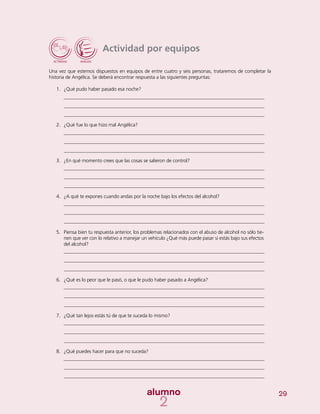 29
Actividad por equipos
Una vez que estemos dispuestos en equipos de entre cuatro y seis personas, trataremos de completar la
historia de Angélica. Se deberá encontrar respuesta a las siguientes preguntas:
1.	 ¿Qué pudo haber pasado esa noche?
2.	 ¿Qué fue lo que hizo mal Angélica?
3.	 ¿En qué momento crees que las cosas se salieron de control?
4.	 ¿A qué te expones cuando andas por la noche bajo los efectos del alcohol?
5.	 Piensa bien tu respuesta anterior, los problemas relacionados con el abuso de alcohol no sólo tie-
nen que ver con lo relativo a manejar un vehículo ¿Qué más puede pasar si estás bajo sus efectos
del alcohol?
6.	 ¿Qué es lo peor que le pasó, o que le pudo haber pasado a Angélica?
7.	 ¿Qué tan lejos estás tú de que te suceda lo mismo?
8.	 ¿Qué puedes hacer para que no suceda?
 