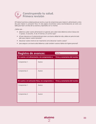 33
Construyendo tu salud.
Primera revisión
Al finalizar la primera unidad pusiste por escrito un par de compromisos para mejorar tu alimentación y otros
dos para mejorar tu activación física. En esta página encontrarás nuevas recomendaciones así como una
tabla para hacer una lista de tus avances y reportarlos con tu monitor.
¿Sabías que…
•	 debemos cuidar nuestra alimentación en general, pero sobre todo debemos evitar el abuso de:
1) grasas, 2) azúcares, 3) sal, 4) harinas y 5) carnes rojas?
•	 el buen descanso es fundamental para tener una buena calidad de vida y debe ser parte de todo
plan para mejorar nuestro bienestar?
•	 descansar nuestra mente es tan importante como descansar nuestro cuerpo?
•	 para asegurar una buena salud debemos cuidar también nuestros hábitos de higiene personal?
Registro de avances:
Compromiso 1:
Compromiso 2:
Compromiso 1:
Compromiso 2:
Avance
Avance
Avance
Avance
Firma y comentarios del monitor
Firma y comentarios del monitor
Fecha:
En cuanto a mi alimentación, me comprometo a:
En cuanto a mi activación física, me comprometo a:
 