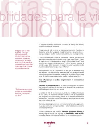 9
La siguiente analogía, extraída del cuaderno de trabajo del alumno,
explica la filosofía del programa:
“Imagina que la vida es como un viaje de campamento. Cuando uno
decide irse varios días fuera de la ciudad, lo mejor es ir lo suficientemen-
te preparado para resolver cualquier situación que se pueda presentar.
Cuando uno sale de la ciudad las condiciones cambian, y es entonces
que hay que atender preguntas tales como: ¿qué voy a comer?, ¿dón-
de voy a dormir?, ¿habrá suficiente agua?, ¿cómo será el clima?, ¿qué
necesito para instalar mi campamento?, ¿cómo vamos a preparar la
comida?, ¿qué debo llevar para mi aseo y bienestar?, ¿cuáles son las
situaciones de emergencia que voy a enfrentar?
Definitivamente, salir de campamento es algo que se debe tener muy
bien pensado, y no hay nada más placentero que, una vez llegado el mo-
mento de enfrentar una necesidad, poder echar un vistazo a la mochila y
tomar de ella lo necesario para poder resolver cualquier situación”.
Todo esfuerzo que no se base en prevención es como caminar
en círculos.
Trazando mi propio destino es en esencia un programa de preven-
ción universal, que basa su enfoque en el desarrollo de capacidades,
habilidades y competencias para la vida.
La calidad de vida de los individuos es, en buena medida, el resultado
de una cadena de decisiones tomadas durante su vida. El propósito de
este programa es dotar a niños y jóvenes de las mejores herramientas
posibles para tomar las mejores decisiones y por consecuencia tener
una mejor calidad de vida.
El enfoque de este programa es eminentemente formativo y preventi-
vo, ya que promueve la responsabilidad y la toma de decisiones como
factores de protección.
El marco conceptual que sustenta Trazando mi propio destino se
basa en diversas teorías con enfoque en habilidades para la vida,
entre ellas algunas orientadas a fortalecer los factores de protección.
Imagina que la vida
es como un viaje
de campamento.
Cuando uno decide
irse varios días fuera
de la ciudad, lo mejor
es ir lo suficientemente
preparado para resolver
cualquier situación que
se pueda presentar.
“Todo esfuerzo que no
se base en prevención
es como caminar en
círculos.”
 