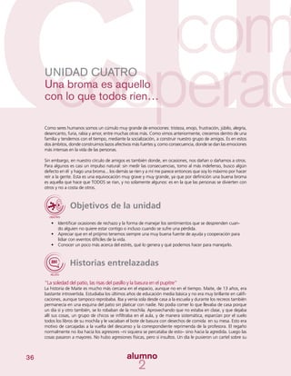 36
UNIDAD CUATRO
Una broma es aquello
con lo que todos ríen…
Como seres humanos somos un cúmulo muy grande de emociones: tristeza, enojo, frustración, júbilo, alegría,
desencanto, furia, rabia y amor, entre muchas otras más. Como vimos anteriormente, crecemos dentro de una
familia y tendemos con el tiempo, mediante la socialización, a construir nuestro grupo de amigos. Es en estos
dos ámbitos, donde construimos lazos afectivos más fuertes y, como consecuencia, donde se dan las emociones
más intensas en la vida de las personas.
Sin embargo, en nuestro círculo de amigos es también donde, en ocasiones, nos dañan o dañamos a otros.
Para algunos es casi un impulso natural: sin medir las consecuencias, tomo al más indefenso, busco algún
defecto en él y hago una broma... los demás se ríen y a mí me parece entonces que soy lo máximo por hacer
reír a la gente. Esta es una equivocación muy grave y muy grande, ya que por definición una buena broma
es aquella que hace que TODOS se rían, y no solamente algunos: es en la que las personas se divierten con
otros y no a costa de otros.
Objetivos de la unidad
•	 Identificar ocasiones de rechazo y la forma de manejar los sentimientos que se desprenden cuan-
do alguien no quiere estar contigo o incluso cuando se sufre una pérdida.
•	 Apreciar que en el prójimo tenemos siempre una muy buena fuente de ayuda y cooperación para
lidiar con eventos difíciles de la vida.
•	 Conocer un poco más acerca del estrés, qué lo genera y qué podemos hacer para manejarlo.
Historias entrelazadas
“La soledad del patio, las risas del pasillo y la basura en el pupitre”
La historia de Maite es mucho más cercana en el espacio, aunque no en el tiempo. Maite, de 13 años, era
bastante introvertida. Estudiaba los últimos años de educación media básica y no era muy brillante en califi-
caciones, aunque tampoco reprobaba. Iba y venía sola desde casa a la escuela y durante los recreos también
permanecía en una esquina del patio sin platicar con nadie. No podía comer lo que llevaba de casa porque
un día sí y otro también, se lo robaban de la mochila. Aprovechando que no estaba en clase, y que dejaba
allí sus cosas, un grupo de chicos se infiltraba en el aula, y de manera sistemática, esparcían por el suelo
todos los libros de su mochila y le vaciaban el bote de basura con desechos de comida en su mesa. Esto era
motivo de carcajadas a la vuelta del descanso y la correspondiente reprimenda de la profesora. El regaño
normalmente no iba hacia los agresores –ni siquiera se percataba de esto– sino hacia la agredida. Luego las
cosas pasaron a mayores. No hubo agresiones físicas, pero sí insultos. Un día le pusieron un cartel sobre su
 