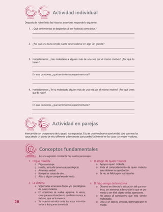 38
Actividad individual
Después de haber leído las historias anteriores responde lo siguiente:
1.	 ¿Qué sentimientos te despiertan al leer historias como éstas?
2.	 ¿Por qué una burla simple puede desencadenar en algo tan grande?
3.	 Honestamente: ¿Has molestado a alguien más de una vez por el mismo motivo? ¿Por qué lo
haces?
En esas ocasiones, ¿qué sentimientos experimentaste?
4.	 Honestamente: ¿Te ha molestado alguien más de una vez por el mismo motivo? ¿Por qué crees
que lo hace?
En esas ocasiones, ¿qué sentimientos experimentaste?
Actividad en parejas
Intercambia con una persona de tu grupo tus respuestas. Ésta es una muy buena oportunidad para que veas las
cosas desde un punto de vista diferente y demuestres que puedes fácilmente ver las cosas con mayor madurez.
Conceptos fundamentales
En una agresión constante hay cuatro personajes:
3.	 El amigo de quien molesta
o	 Apoya a quien molesta.
o	 Imita el comportamiento de quien molesta
para obtener su aprobación.
o	 Se ríe, se felicita por sus hazañas.
4.	 El falso amigo de la víctima
o	 Observa en silencio la actuación del que mo-
lesta, sin atreverse a denunciar lo que ve por
miedo a ser él el objeto de las agresiones.
o	 No apoya al compañero que está siendo
maltratado.
o	 Deja a un lado la amistad, dominado por el
miedo.
1.	 El que molesta
o	 Pega o empuja.
o	 Insulta, se burla (amenaza psicológica).
o	 Amenaza verbal
o	 Rompe las cosas de otro.
o	 Aísla a algún compañero del resto.
2.	 La víctima
o	 Soporta las amenazas físicas y/o psicológicas
de quien molesta.
o	 En ocasiones se vuelve agresiva. A veces,
cree que esa situación no cambiará nunca, e
incluso, que se la merece.
o	 Se muestra retraída ante los actos intimida-
torios a los que es sometida.
 