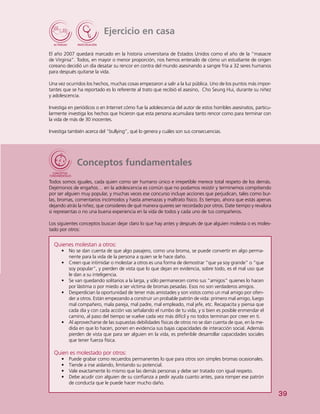 39
Ejercicio en casa
El año 2007 quedará marcado en la historia universitaria de Estados Unidos como el año de la “masacre
de Virginia”. Todos, en mayor o menor proporción, nos hemos enterado de cómo un estudiante de origen
coreano decidió un día desatar su rencor en contra del mundo asesinando a sangre fría a 32 seres humanos
para después quitarse la vida.
Una vez ocurridos los hechos, muchas cosas empezaron a salir a la luz pública. Uno de los puntos más impor-
tantes que se ha reportado es lo referente al trato que recibió el asesino, Cho Seung Hui, durante su niñez
y adolescencia.
Investiga en periódicos o en Internet cómo fue la adolescencia del autor de estos horribles asesinatos, particu-
larmente investiga los hechos que hicieron que esta persona acumulara tanto rencor como para terminar con
la vida de más de 30 inocentes.
Investiga también acerca del “bullying”, qué lo genera y cuáles son sus consecuencias.
Conceptos fundamentales
Todos somos iguales, cada quien como ser humano único e irrepetible merece total respeto de los demás.
Dejémonos de engaños… en la adolescencia es común que no podamos resistir y terminemos compitiendo
por ser alguien muy popular, y muchas veces ese concurso incluye acciones que perjudican, tales como bur-
las, bromas, comentarios incómodos y hasta amenazas y maltrato físico. Es tiempo, ahora que estás apenas
dejando atrás la niñez, que consideres de qué manera quieres ser recordado por otros. Date tiempo y revalora
si representas o no una buena experiencia en la vida de todos y cada uno de tus compañeros.
Los siguientes conceptos buscan dejar claro lo que hay antes y después de que alguien molesta o es moles-
tado por otros:
Quienes molestan a otros:
•	 	No se dan cuenta de que algo pasajero, como una broma, se puede convertir en algo perma-
nente para la vida de la persona a quien se le hace daño.
•	 Creen que intimidar o molestar a otros es una forma de demostrar “que ya soy grande” o “que
soy popular”, y pierden de vista que lo que dejan en evidencia, sobre todo, es el mal uso que
le dan a su inteligencia.
•	 Se van quedando solitarios a la larga, y sólo permanecen como sus “amigos” quienes lo hacen
por lástima o por miedo a ser víctima de bromas pesadas. Esos no son verdaderos amigos.
•	 Desperdician la oportunidad de tener más amistades y son vistos como un mal amigo por ofen-
der a otros. Están empezando a construir un probable patrón de vida: primero mal amigo, luego
mal compañero, mala pareja, mal padre, mal empleado, mal jefe, etc. Recapacita y piensa que
cada día y con cada acción vas señalando el rumbo de tu vida, y si bien es posible enmendar el
camino, al paso del tiempo se vuelve cada vez más difícil y no todos terminan por creer en ti.
•	 Al aprovecharse de las supuestas debilidades físicas de otros no se dan cuenta de que, en la me-
dida en que lo hacen, ponen en evidencia sus bajas capacidades de interacción social. Además
pierden de vista que para ser alguien en la vida, es preferible desarrollar capacidades sociales
que tener fuerza física.
Quien es molestado por otros:
•	 Puede grabar como recuerdos permanentes lo que para otros son simples bromas ocasionales.
•	 Tiende a irse aislando, limitando su potencial.
•	 Vale exactamente lo mismo que las demás personas y debe ser tratado con igual respeto.
•	 Debe acudir con alguien de su confianza a pedir ayuda cuanto antes, para romper ese patrón
de conducta que le puede hacer mucho daño.
 