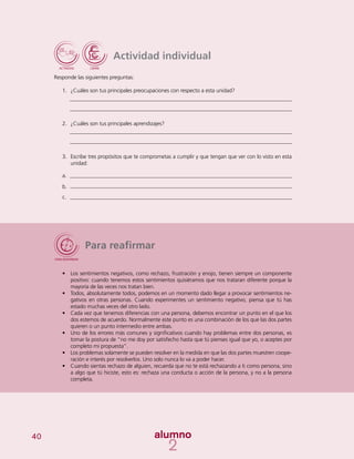 40
Actividad individual
Responde las siguientes preguntas:
1.	 ¿Cuáles son tus principales preocupaciones con respecto a esta unidad?
2.	 ¿Cuáles son tus principales aprendizajes?
3.	 Escribe tres propósitos que te comprometas a cumplir y que tengan que ver con lo visto en esta
unidad:
a.	
b.	
c.	
Para reafirmar
•	 	Los sentimientos negativos, como rechazo, frustración y enojo, tienen siempre un componente
positivo: cuando tenemos estos sentimientos quisiéramos que nos trataran diferente porque la
mayoría de las veces nos tratan bien.
•	 Todos, absolutamente todos, podemos en un momento dado llegar a provocar sentimientos ne-
gativos en otras personas. Cuando experimentes un sentimiento negativo, piensa que tú has
estado muchas veces del otro lado.
•	 Cada vez que tenemos diferencias con una persona, debemos encontrar un punto en el que los
dos estemos de acuerdo. Normalmente este punto es una combinación de los que las dos partes
quieren o un punto intermedio entre ambas.
•	 Uno de los errores más comunes y significativos cuando hay problemas entre dos personas, es
tomar la postura de “no me doy por satisfecho hasta que tú pienses igual que yo, o aceptes por
completo mi propuesta”.
•	 Los problemas solamente se pueden resolver en la medida en que las dos partes muestren coope-
ración e interés por resolverlos. Uno solo nunca lo va a poder hacer.
•	 Cuando sientas rechazo de alguien, recuerda que no te está rechazando a ti como persona, sino
a algo que tú hiciste, esto es: rechaza una conducta o acción de la persona, y no a la persona
completa.
 