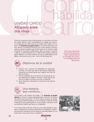 42
UNIDAD CINCO
Atrapado entre
dos ideas
Entre más conocemos acerca de las personas, sus reacciones y la forma
de resolver dilemas, mejor comprendemos lo complejo que somos y
lo compleja que es la vida misma. En la unidad 3 del cuaderno de tra-
bajo 1 de Trazando mi propio destino (“La historia del examen que
hizo historia”) se analizó la historia de Juan Carlos, Brenda y Verónica,
quienes pudieron constatar que muchas veces no es necesario andar
buscando las situaciones problemáticas: ellas nos buscan a nosotros
y además, cuando pensamos que un dilema está resuelto y podemos
seguir adelante, en muchas ocasiones sin avisar, puede llegarnos otro
dilema, como ocurrió con su caso... que no ha terminado aún.
Objetivos de la unidad
•	 Conocer más y practicar las habilidades de negociación,
tomando en cuenta que toda la vida estamos negociando
situaciones (es erróneo pensar que negociar tiene que ver
sólo con dinero).
•	 Tener la capacidad de comunicarnos con los demás de ma-
nera adecuada en cualquier momento, incluso bajo la pre-
sión de un dilema o al tener que tomar una decisión.
•	 Tomar decisiones obteniendo el consenso de las personas
del grupo.
Una historia
que continúa…
En la unidad 3 del cuaderno de trabajo 1 de Trazando mi propio
destino se conoció y resolvió (aparentemente) el caso de “La historia
del examen que hizo historia”, En dicha historia un grupo de amigos
tuvo la oportunidad de quedarse con una copia de un examen final de
matemáticas para sacarle provecho. En esa ocasión, cada quien tomó
sus decisiones y definió qué hacer con el desenlace.
En la historia original, Brenda, Verónica y Juan Carlos decidieron arries-
garse y quedarse con el examen pensando en los problemas académi-
cos que tenían. Prefirieron correr el riesgo en la escuela y llegar con una
buena nota a casa, pero la cosa no quedó ahí…
Entre más conocemos
acerca de las personas,
mejor comprendemos
lo complejo que somos,
y lo compleja que es la
vida misma.
 