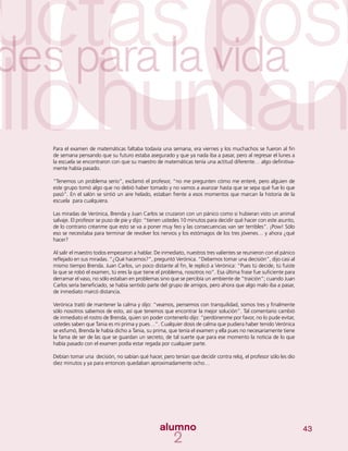 43
Para el examen de matemáticas faltaba todavía una semana, era viernes y los muchachos se fueron al fin
de semana pensando que su futuro estaba asegurado y que ya nada iba a pasar, pero al regresar el lunes a
la escuela se encontraron con que su maestro de matemáticas tenía una actitud diferente… algo definitiva-
mente había pasado.
“Tenemos un problema serio”, exclamó el profesor, “no me pregunten cómo me enteré, pero alguien de
este grupo tomó algo que no debió haber tomado y no vamos a avanzar hasta que se sepa qué fue lo que
pasó”. En el salón se sintió un aire helado, estaban frente a esos momentos que marcan la historia de la
escuela para cualquiera.
Las miradas de Verónica, Brenda y Juan Carlos se cruzaron con un pánico como si hubieran visto un animal
salvaje. El profesor se puso de pie y dijo: “tienen ustedes 10 minutos para decidir qué hacer con este asunto,
de lo contrario créanme que esto se va a poner muy feo y las consecuencias van ser terribles”. ¡Pow! Sólo
eso se necesitaba para terminar de revolver los nervios y los estómagos de los tres jóvenes… y ahora ¿qué
hacer?
Al salir el maestro todos empezaron a hablar. De inmediato, nuestros tres valientes se reunieron con el pánico
reflejado en sus miradas. “¿Qué hacemos?”, preguntó Verónica. “Debemos tomar una decisión”, dijo casi al
mismo tiempo Brenda. Juan Carlos, un poco distante al fin, le replicó a Verónica: “Pues tú decide, tú fuiste
la que se robó el examen, tú eres la que tiene el problema, nosotros no”. Esa última frase fue suficiente para
derramar el vaso, no sólo estaban en problemas sino que se percibía un ambiente de “traición”; cuando Juan
Carlos sería beneficiado, se había sentido parte del grupo de amigos, pero ahora que algo malo iba a pasar,
de inmediato marcó distancia.
Verónica trató de mantener la calma y dijo: “veamos, pensemos con tranquilidad, somos tres y finalmente
sólo nosotros sabemos de esto, así que tenemos que encontrar la mejor solución”. Tal comentario cambió
de inmediato el rostro de Brenda, quien sin poder contenerlo dijo: “perdónenme por favor, no lo pude evitar,
ustedes saben que Tania es mi prima y pues…”. Cualquier dosis de calma que pudiera haber tenido Verónica
se esfumó, Brenda le había dicho a Tania, su prima, que tenía el examen y ella pues no necesariamente tiene
la fama de ser de las que se guardan un secreto, de tal suerte que para ese momento la noticia de lo que
había pasado con el examen podía estar regada por cualquier parte.
Debían tomar una decisión, no sabían qué hacer, pero tenían que decidir contra reloj, el profesor sólo les dio
diez minutos y ya para entonces quedaban aproximadamente ocho…
 