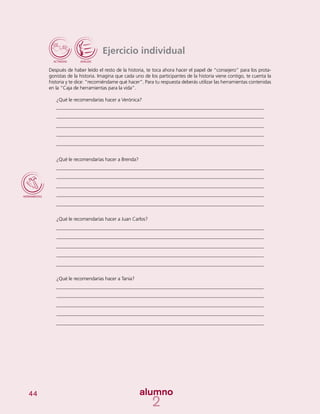 44
Ejercicio individual
Después de haber leído el resto de la historia, te toca ahora hacer el papel de “consejero” para los prota-
gonistas de la historia. Imagina que cada uno de los participantes de la historia viene contigo, te cuenta la
historia y te dice: “recomiéndame qué hacer”. Para tu respuesta deberás utilizar las herramientas contenidas
en la “Caja de herramientas para la vida”.
¿Qué le recomendarías hacer a Verónica?
¿Qué le recomendarías hacer a Brenda?
¿Qué le recomendarías hacer a Juan Carlos?
¿Qué le recomendarías hacer a Tania?
 