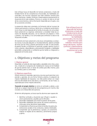 10
Este enfoque busca el desarrollo de factores protectores a través del
fortalecimiento de las competencias emocionales, las habilidades psi-
cosociales y los recursos cognitivos que todo individuo necesita para
tomar decisiones, resolver conflictos y desenvolverse positivamente en
situaciones de la vida cotidiana. Procura un cambio no sólo en el nivel
de los conocimientos y de la información disponible por el sujeto, sino
de sus acciones concretas.
La prevención debe estar orientada a la formación del ser humano de
manera permanente y continua, dentro de un ambiente social dinámi-
co en el que no esté separada de la familia, la escuela o la comunidad.
Hacer prevención es organizar, sistematizar y consolidar todas las ac-
ciones de desarrollo educativo, con la intención de preparar a niños
y jóvenes, a la familia y a la comunidad para enfrentar la vida en las
situaciones actuales.
Al momento de hacer prevención y de actuar anticipándose a conduc-
tas nocivas, la escuela adquiere un rol preponderante, dada la cantidad
de horas que los niños y jóvenes permanecen en ella. En este sentido,
el espacio escolar y el docente en particular, pueden aportar mucho a
niños y jóvenes, desarrollando y promoviendo fortalezas y habilidades
personales y propiciando un ambiente que les facilite su integración y
adaptación al mundo social.
c. Objetivos y metas del programa
I. Objetivo general
Desarrollar un estilo de vida responsable y saludable entre niños y jóve-
nes, a través de un programa de multiplicación masiva con la finalidad
de que los jóvenes sean un factor de cambio para ellos mismos, para
sus familias y para su comunidad.
II. Objetivos específicos
Ofrecer al alumno materiales, ejercicios y recursos que le permitan com-
prender y aprender, de una forma frontal y práctica, la adopción de
mejores habilidades de respuesta. Con ellas podrá sortear con mayor
éxito las dificultades de la vida diaria y aumentando, de ese modo, su
capacidad para tomar mejores decisiones.
Trazando mi propio destino se centra en actitudes y valores, y pre-
tende ser un apoyo importante de otros programas ya en marcha, rela-
cionados con el desarrollo de la persona.
Al término del programa, se busca que los alumnos sean capaces de:
1.	 Identificar actitudes y situaciones que influyen o ayudan a
crecer positivamente y aquellas que lo dificultan.
2.	 Desarrollar habilidades para resistir la presión de los pares.
3.	 Desarrollar habilidades para pensar de manera autónoma y
crítica para tomar decisiones responsables.
4.	 Comprender la influencia que tienen la familia, los pares y las
instituciones sociales en las conductas y valores individuales.
5.	 Comprender que la pertenencia a grupos y la autonomía
implican el respeto de los derechos y sentimientos propios
y ajenos.
Este enfoque busca el
desarrollo de factores
protectores a través del
fortalecimiento de las
competencias emocionales,
las habilidades
psicosociales y los recursos
cognitivos que todo
individuo necesita para
tomar decisiones, resolver
conflictos y desenvolverse
positivamente en
situaciones de la vida
cotidiana.
 