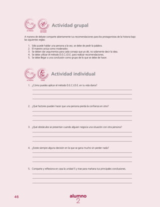 46
Actividad individual
1.	 ¿Cómo puedes aplicar el método D.E.C.I.D.E. en tu vida diaria?
2.	 ¿Qué factores pueden hacer que una persona pierda la confianza en otra?
3.	 ¿Qué obstáculos se presentan cuando alguien negocia una situación con otra persona?
4.	 ¿Existe siempre alguna decisión en la que se gana mucho sin perder nada?
5.	 Comparte y reflexiona en casa la unidad 5 y trae para mañana tus principales conclusiones.
Actividad grupal
A manera de debate comparte abiertamente tus recomendaciones para los protagonistas de la historia bajo
las siguientes reglas:
1.	 Sólo puede hablar una persona a la vez, se debe de pedir la palabra.
2.	 El maestro actúa como moderador.
3.	 Se deben dar argumentos para cada consejo que yo dé, no solamente decir la idea.
4.	 Se debe utilizar el método D.E.C.I.D.E. para realizar recomendaciones.
5.	 Se debe llegar a una conclusión como grupo de lo que se debe de hacer.
 