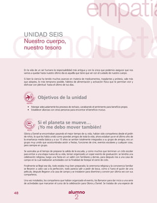 48
UNIDAD SEIS
Nuestro cuerpo,
nuestro tesoro
En la vida de un ser humano la responsabilidad más antigua y con la única que podemos asegurar que nos
vamos a quedar hasta nuestro último día es aquella que tiene que ver con el cuidado de nuestro cuerpo.
Si bien la ciencia ha tenido muchos avances en materia de medicamentos, trasplantes y prótesis, vale más
que adoptes, lo más temprano posible, hábitos de alimentación y activación física que te permitan vivir y
disfrutar con plenitud hasta el último de tus días.
Objetivos de la unidad
•	 	Manejar adecuadamente los procesos de rechazo, canalizando el sentimiento para beneficio propio.
•	 Establecer alianzas con otras personas para encontrar el beneficio mutuo.
Si el planeta se mueve…
¡Yo me debo mover también!
Gloria y Daniel se encontraban pasando el mejor tiempo de su vida, habían sido compañeros desde el jardín
de niños, lo que los había unido como grandes amigos de toda la vida; ahora estaban ya en el último año de
la enseñanza media básica y a sus 15 años se sentían totalmente integrados a su grupo de amigos; era un
grupo muy unido que acostumbraba asistir a fiestas, funciones de cine, eventos escolares y cualquier cosa,
pero siempre en grupo.
Se acercaba ya el tiempo de preparar la salida de la escuela, y como muchos que terminan un ciclo escolar
para entrar a una etapa nueva de su vida, tenían organizado un súper evento de graduación: se tendría una
celebración religiosa, luego una fiesta en un salón con familiares y demás, para después irse a una casa de
campo en la cual realizarían actividades con la finalidad de festejar el cierre de ciclo.
Finalmente se llegó ese día, todo estaba muy bien preparado; la ceremonia religiosa y la convivencia familiar
se llevaron a cabo casi a la perfección, todo parecía salir a pedir de boca, como si fuera el guión de una
película, después llegaron a la casa de campo y se instalaron para divertirse y convivir por última vez con sus
compañeros.
Una vez instalados, los compañeros que habían organizado el evento, los llamaron para dar inicio a una serie
de actividades que marcarían el curso de la celebración para Gloria y Daniel. Se trataba de una especie de
 