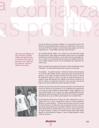 49
carrera de relevos por equipos. Llegaron a un lugar dentro de la finca
donde se tenía preparada toda una pista con obstáculos y retos que te-
nían que enfrentar en equipo; la carrera tenía pocas reglas, pero la más
importante era: “Todos deben participar todo el tiempo”.
De inmediato Daniel volteó a ver a Gloria con una profunda mirada
de preocupación, ellos habían participado muchas veces en actividades
escolares pero siempre eludieron a como diera lugar las actividades físi-
cas, y es que sin ser necesariamente personas con problemas de peso,
nunca habían probado suerte con las actividades que requirieran es-
fuerzo físico.
Gloria, tratando de recomponer la situación, animó a Daniel para que lo
intentaran, a lo que Daniel accedió, pero muy poco convencido.
El resultado… lo pueden imaginar: intentaron formar parte del equipo
en la carrera, pero debido al poco interés que habían mostrado por el
ejercicio –y por ende a la pobre condición física que tenían- la carrera
los maltrató en extremo. Cada uno se cayó en un par de ocasiones, no
pudieron pasar del segundo reto, debido a que Daniel se lastimó una
pierna y Gloria, con profunda frustración, tuvo que salir corriendo del
lugar con el rostro totalmente cubierto de polvo y hierbas.
Está de más mencionar que tanto el equipo de Gloria como el de Daniel
fueron los últimos en la puntuación y sus compañeros les reprocharon
con enojo por haber perdido la oportunidad de seguir adelante en el
resto de las pruebas. En fin, todo se vino abajo, aquella celebración tan
esperada por el par de amigos de la infancia terminó siendo una pesadi-
lla producto de su poco interés y preocupación por su estado físico.
Al día siguiente Daniel buscó a Gloria, la invitó a desayunar a una ca-
fetería cerca de su casa y tomando las cosas con mucha filosofía le
planteó un nuevo proyecto: “Tenemos que encontrar juntos la manera
de hacer ejercicio, y no sólo por lo que nos pasó en la carrera, sino por-
que estoy convencido de que esta pobre condición física que tenemos
ahora de jóvenes nos puede cobrar muy caro en nuestra salud cuan-
do seamos mayores”, propuso un reflexivo Daniel, quien había estado
leyendo e informándose al respecto, y que se había decidido a tomar
cartas en el asunto.
Vale más que adoptes, lo
más temprano posible,
hábitos de alimentación
y activación física que te
permitan vivir y disfrutar
con plenitud hasta el
último de tus días.
 