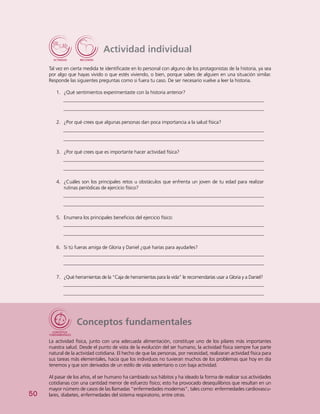 50
Actividad individual
Tal vez en cierta medida te identificaste en lo personal con alguno de los protagonistas de la historia, ya sea
por algo que hayas vivido o que estés viviendo, o bien, porque sabes de alguien en una situación similar.
Responde las siguientes preguntas como si fuera tu caso. De ser necesario vuelve a leer la historia.
1.	 ¿Qué sentimientos experimentaste con la historia anterior?
2.	 ¿Por qué crees que algunas personas dan poca importancia a la salud física?
3.	 ¿Por qué crees que es importante hacer actividad física?
4.	 ¿Cuáles son los principales retos u obstáculos que enfrenta un joven de tu edad para realizar
rutinas periódicas de ejercicio físico?
5.	 Enumera los principales beneficios del ejercicio físico:
6.	 Si tú fueras amiga de Gloria y Daniel ¿qué harías para ayudarles?
7.	 ¿Qué herramientas de la “Caja de herramientas para la vida” le recomendarías usar a Gloria y a Daniel?
Conceptos fundamentales
La actividad física, junto con una adecuada alimentación, constituye uno de los pilares más importantes
nuestra salud. Desde el punto de vista de la evolución del ser humano, la actividad física siempre fue parte
natural de la actividad cotidiana. El hecho de que las personas, por necesidad, realizaran actividad física para
sus tareas más elementales, hacía que los individuos no tuvieran muchos de los problemas que hoy en día
tenemos y que son derivados de un estilo de vida sedentario o con baja actividad.
Al pasar de los años, el ser humano ha cambiado sus hábitos y ha ideado la forma de realizar sus actividades
cotidianas con una cantidad menor de esfuerzo físico; esto ha provocado desequilibrios que resultan en un
mayor número de casos de las llamadas “enfermedades modernas”, tales como: enfermedades cardiovascu-
lares, diabetes, enfermedades del sistema respiratorio, entre otras.
 