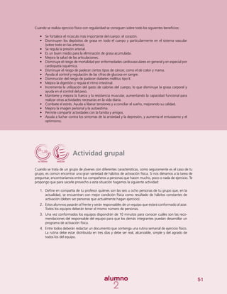 51
Cuando se realiza ejercicio físico con regularidad se consiguen sobre todo los siguientes beneficios:
•	 Se fortalece el músculo más importante del cuerpo: el corazón.
•	 Disminuyen los depósitos de grasa en todo el cuerpo y particularmente en el sistema vascular
(sobre todo en las arterias).
•	 Se regula la presión arterial.
•	 Es un buen medio para la eliminación de grasa acumulada.
•	 Mejora la salud de las articulaciones.
•	 Disminuye el riesgo de mortalidad por enfermedades cardiovasculares en general y en especial por
cardiopatía isquémica.
•	 Disminuye el riesgo de padecer ciertos tipos de cáncer, como el de colon y mama.
•	 Ayuda al control y regulación de las cifras de glucosa en sangre.
•	 Disminución del riesgo de padecer diabetes mellitus tipo II.
•	 Mejora la digestión y regula el ritmo intestinal.
•	 Incrementa la utilización del gasto de calorías del cuerpo, lo que disminuye la grasa corporal y
ayuda en el control del peso.
•	 Mantiene y mejora la fuerza y la resistencia muscular, aumentando la capacidad funcional para
realizar otras actividades necesarias en la vida diaria.
•	 	Combate el estrés. Ayuda a liberar tensiones y a conciliar el sueño, mejorando su calidad.
•	 Mejora la imagen personal y la autoestima.
•	 	Permite compartir actividades con la familia y amigos.
•	 Ayuda a luchar contra los síntomas de la ansiedad y la depresión, y aumenta el entusiasmo y el
optimismo.
Actividad grupal
Cuando se trata de un grupo de jóvenes con diferentes características, como seguramente es el caso de tu
grupo, es común encontrar una gran variedad de hábitos de activación física. Si nos diéramos a la tarea de
preguntar, encontraríamos entre tus compañeros a personas que hacen mucho, poco o nada de ejercicio. Te
propongo que para sacarle provecho a esta situación hagamos la siguiente actividad:
1.	 Define en compañía de tu profesor quiénes son las seis u ocho personas de tu grupo que, en la
actualidad, se encuentran con mejor condición física como resultado de hábitos constantes de
activación (deben ser personas que actualmente hagan ejercicio).
2.	 Estos alumnos pasarán al frente y serán responsables de un equipo que estará conformado al azar.
Todos los equipos deberán tener el mismo número de personas.
3.	 Una vez conformados los equipos dispondrán de 10 minutos para conocer cuáles son las reco-
mendaciones del responsable del equipo para que los demás integrantes puedan desarrollar un
programa de activación física.
4.	 Entre todos deberán redactar un documento que contenga una rutina semanal de ejercicio físico.
La rutina debe estar distribuida en tres días y debe ser real, alcanzable, simple y del agrado de
todos los del equipo.
 