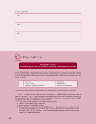 52
Para reafirmar
Los expertos señalan:
La falta de ejercicio físico es una de las principales causas de muerte evitable
Mucho se ha estudiado y analizado acerca de rutinas, métodos, disciplinas y aparatos para hacer ejercicio,
sin embargo, recientes investigaciones señalan que los seis ejercicios que generan mayor beneficio al cuerpo
humano son ejercicios que han sido practicados desde hace muchos años y que son considerados como
básicos. Éstos son:
1.	 Caminar.
2.	 Correr o trotar.
3.	 Lagartijas, flexiones o planchas.
4.	 Sentadillas.
5.	 Abdominales.
6.	 Ejercicios de flexibilidad.
A continuación te presentamos una descripción muy breve de cada uno de los ejercicios anteriores:
1. Caminar: Es el ejercicio más simple de todos, sin embargo los expertos refieren que se debe hacer de
manera “intencional”, esto es, hay que prepararse para hacerlo reservando el tiempo necesario, se debe usar
ropa adecuada y realizarlo con la idea en mente de que estamos haciendo un ejercicio por nuestra salud (los
expertos señalan que es muy importante el factor mental):
a.	 Lugar ideal: una plaza pública o una pista o campo deportivo.
b.	 Tiempo: entre 20 y 40 minutos por sesión.
c.	 Frecuencia ideal: tres veces por semana.
d.	 Recomendaciones: realizar ejercicios de flexibilidad antes y después de caminar, hidratarse antes,
durante y después del ejercicio. La velocidad es un factor importante, se recomienda que no sea
un simple paseo sino que la persona camine enérgicamente tensionando también los músculos
de los brazos, abdomen y espalda.
La rutina sugerida es:
Día 1:
Día 2:
Día 3:
 
