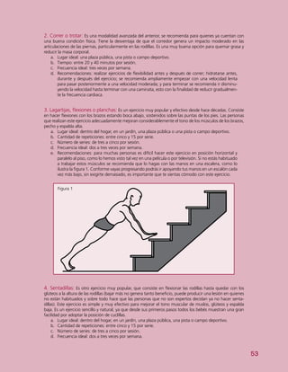 53
2. Correr o trotar: Es una modalidad avanzada del anterior, se recomienda para quienes ya cuentan con
una buena condición física. Tiene la desventaja de que el corredor genera un impacto moderado en las
articulaciones de las piernas, particularmente en las rodillas. Es una muy buena opción para quemar grasa y
reducir la masa corporal.
a.	 Lugar ideal: una plaza pública, una pista o campo deportivo.
b.	 Tiempo: entre 20 y 40 minutos por sesión.
c.	 Frecuencia ideal: tres veces por semana.
d.	 Recomendaciones: realizar ejercicios de flexibilidad antes y después de correr; hidratarse antes,
durante y después del ejercicio; se recomienda ampliamente empezar con una velocidad lenta
para pasar posteriormente a una velocidad moderada; y para terminar se recomienda ir disminu-
yendo la velocidad hasta terminar con una caminata, esto con la finalidad de reducir gradualmen-
te la frecuencia cardiaca.
Figura 1
3. Lagartijas, flexiones o planchas: Es un ejercicio muy popular y efectivo desde hace décadas. Consiste
en hacer flexiones con los brazos estando boca abajo, sostenidos sobre las puntas de los pies. Las personas
que realizan este ejercicio adecuadamente mejoran considerablemente el tono de los músculos de los brazos,
pecho y espalda alta.
a.	 Lugar ideal: dentro del hogar, en un jardín, una plaza pública o una pista o campo deportivo.
b.	 Cantidad de repeticiones: entre cinco y 15 por serie.
c.	 Número de series: de tres a cinco por sesión.
d.	 Frecuencia ideal: dos a tres veces por semana.
e.	 Recomendaciones: para muchas personas es difícil hacer este ejercicio en posición horizontal y
paralelo al piso, como lo hemos visto tal vez en una película o por televisión. Si no estás habituado
a trabajar estos músculos se recomienda que lo hagas con las manos en una escalera, como lo
ilustra la figura 1. Conforme vayas progresando podrás ir apoyando tus manos en un escalón cada
vez más bajo, sin exigirte demasiado, es importante que te sientas cómodo con este ejercicio.
4. Sentadillas: Es otro ejercicio muy popular, que consiste en flexionar las rodillas hasta quedar con los
glúteos a la altura de las rodillas (bajar más no genera tanto beneficio, puede producir una lesión en quienes
no están habituados y sobre todo hace que las personas que no son expertos decidan ya no hacer senta-
dillas). Este ejercicio es simple y muy efectivo para mejorar el tono muscular de muslos, glúteos y espalda
baja. Es un ejercicio sencillo y natural, ya que desde sus primeros pasos todos los bebés muestran una gran
facilidad por adoptar la posición de cuclillas.
a.	 Lugar ideal: dentro del hogar, en un jardín, una plaza pública, una pista o campo deportivo.
b.	 Cantidad de repeticiones: entre cinco y 15 por serie.
c.	 Número de series: de tres a cinco por sesión.
d.	 Frecuencia ideal: dos a tres veces por semana.
 