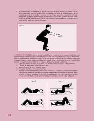 54
5. Abdominales: Todos los días nos recostamos para dormir y posteriormente nos ponemos de pie; pues
este movimiento natural da origen a uno de los ejercicios más comunes y efectivos que hay: las abdominales.
Hay una amplia variedad de este tipo de ejercicio que básicamente consiste en recostarnos boca arriba sobre
una superficie plana y suave, para después levantar la espalda como si nos quisiéramos sentar (figura 3). Este
ejercicio es muy efectivo para fortalecer los músculos del abdomen y de la espalda baja.
a.	 Lugar ideal: dentro del hogar, en un jardín, una plaza pública o una pista, o campo deportivo.
b.	 Cantidad de repeticiones: entre 10 y 15 por serie.
c.	 Número de series: de tres a cinco por sesión.
d.	 Frecuencia ideal: dos a tres veces por semana.
e.	 Recomendaciones: es importante consultar con un médico, si has tenido dolores o molestias parti-
cularmente en la espalda. Una variación muy efectiva y más segura que todas las demás es la que
se realiza sin levantar la espalda, simplemente se deja pegada al piso mientras se levantan ambas
piernas contraídas hasta separar ligeramente los glúteos del piso, como lo indica la figura 4.
Figura 3					 Figura 4
Figura 2
e.	 Recomendaciones: no te excedas, no llegues a un punto en el que sientas dolor intenso. Los ex-
pertos hacen estos ejercicios con las manos entrelazadas por detrás de la cabeza, pero si recién
estás incorporando las sentadillas a tu rutina, es muy útil que apoyes tus manos en la parte alta
del respaldo de una silla (estando de pie por detrás de la misma). Otra variación utilizando la silla
es hacer el ejercicio pretendiendo que te vas a sentar en una silla deteniendo el movimiento poco
antes de tocar la silla para levantarte otra vez.
 