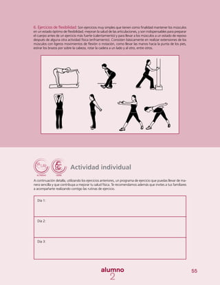 55
Actividad individual
A continuación detalla, utilizando los ejercicios anteriores, un programa de ejercicio que puedas llevar de ma-
nera sencilla y que contribuya a mejorar tu salud física. Te recomendamos además que invites a tus familiares
a acompañarte realizando contigo las rutinas de ejercicio.
6. Ejercicios de flexibilidad: Son ejercicios muy simples que tienen como finalidad mantener los músculos
en un estado óptimo de flexibilidad; mejoran la salud de las articulaciones, y son indispensables para preparar
el cuerpo antes de un ejercicio más fuerte (calentamiento) y para llevar a los músculos a un estado de reposo
después de alguna otra actividad física (enfriamiento). Consisten básicamente en realizar extensiones de los
músculos con ligeros movimientos de flexión o rrotación, como llevar las manos hacia la punta de los pies,
estirar los brazos por sobre la cabeza, rotar la cadera a un lado y al otro, entre otros.
Día 1:
Día 2:
Día 3:
 