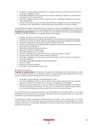 11
6.	 Enriquecer su autoconcepto y desarrollar una autoestima positiva a través del reconocimiento de
sus propias cualidades y valores.
7.	 Desarrollar habilidades de comunicación que le permitan identificar y expresar sus sentimientos y
necesidades en forma clara y directa.
8.	 Reconocer aquellas situaciones que les ocasionan tensión y desarrollar habilidades para enfren-
tarlas efectivamente.
9.	 Conocer y fomentar la práctica de hábitos de alimentación saludable, así como la importancia de
la activación física, ambos pilares fundamentales para el desarrollo de un bienestar integral.
Las actividades que integran este programa forman parte de un mecanismo pedagógico que se imparte den-
tro del aula por los mismos maestros, y que persigue diferentes objetivos partiendo de diversas perspectivas.
Trazando mi propio destino consta de 10 unidades, las cuales combinan diferentes recursos pedagógicos,
facilitando así la labor del docente. Las unidades tienen como finalidad:
•	 Enseñar a los jóvenes cómo pensar, en vez de qué pensar.
•	 Proveerles herramientas para la solución de problemas, toma de decisiones y control de emociones.
•	 Involucrar a los jóvenes a través de utilizando metodologías participativas y desarrollo de actividades.
•	 Favorecer la capacidad de comprender y regular las propias emociones.
•	 Proporcionar estrategias para el desarrollo de competencias básicas para el equilibrio personal y la
potenciación de la autoestima.
•	 Desarrollar actitudes de respeto y tolerancia.
•	 Mejorar las relaciones interpersonales.
•	 Desarrollar la tolerancia a la frustración.
•	 Promover habilidades que ayuden a los jóvenes a afrontar las presiones sociales.
•	 Presentar información científica sobre los efectos del alcohol.
•	 Desarrollar habilidades necesarias para las relaciones sociales, como la de afirmar los derechos y
la toma de decisiones.
•	 Desarrollar la capacidad de establecer vínculos sociales fuertes.
•	 Educar en valores.
•	 Favorecer el bienestar individual.
•	 Desarrollar una actitud positiva ante la vida.
III. Metas pedagógicas
Trazando mi propio destino está basado en el esquema de habilidades para la vida utilizado con éxito
en muchas partes del mundo, es por ello que se eligió un esfuerzo probado para beneficio de más niños y
jóvenes. El esquema general del programa busca de manera particular:
•	 Desarrollar una gama específica de habilidades para la vida.
•	 Que estas habilidades permitan a niños y jóvenes tomar mejores decisiones de vida, particular-
mente en lo referente a sus relaciones con otros y a su interacción con la sociedad.
•	 Reforzar los factores protectores y contar con hábitos de alimentación saludable, una activación
física que les proporcione beneficios a su salud, así como prevenir en la mayoría de edad el abuso
en el consumo de bebidas con alcohol y evitar el consumo en la minoría de edad.
Nos encontramos ante un proyecto ambicioso, cuyo éxito depende de quienes participan en él, y funda-
mentalmente, de los profesores de las escuelas y las familias de los niños y jóvenes, que con su labor diaria
contribuirán a la consecución del objetivo final.
Los propósitos que guían un programa escolar de prevención dirigido a niños y jóvenes de 11 a 16 años,
tienden a lograr el reconocimiento por parte de los estudiantes de que ellos son responsables de su propia
conducta y decisiones y a desarrollar habilidades de auto-conocimiento para enfrentar efectivamente los
desafíos de la vida actual.
 