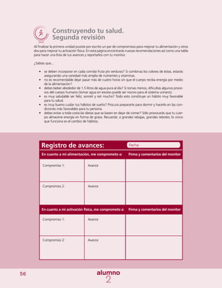 56
Construyendo tu salud.
Segunda revisión
Al finalizar la primera unidad pusiste por escrito un par de compromisos para mejorar tu alimentación y otros
dos para mejorar tu activación física. En esta página encontrarás nuevas recomendaciones así como una tabla
para hacer una lista de tus avances y reportarlos con tu monitor.
¿Sabías que...
•	 se deben incorporar en cada comida fruta y/o verduras? Si combinas los colores de éstas, estarás
asegurando una variedad más amplia de nutrientes y vitaminas.
•	 no es recomendable dejar pasar más de cuatro horas sin que el cuerpo reciba energía por medio
de la alimentación?
•	 debes beber alrededor de 1.5 litros de agua pura al día? Si tomas menos, dificultas algunos proce-
sos del cuerpo humano (tomar agua en exceso puede ser nocivo para el sistema urinario).
•	 es muy saludable ser feliz, sonreír y reír mucho? Todo esto constituye un hábito muy favorable
para tu salud.
•	 es muy bueno cuidar tus hábitos de sueño? Procura prepararte para dormir y hacerlo en las con-
diciones más favorables para tu persona.
•	 debes evitar a toda costa las dietas que se basen en dejar de comer? Sólo provocarás que tu cuer-
po almacene energía en forma de grasa. Recuerda: a grandes rebajas, grandes rebotes; lo único
que funciona es el cambio de hábitos.
Registro de avances:
Compromiso 1:
Compromiso 2:
Compromiso 1:
Compromiso 2:
Avance
Avance
Avance
Avance
Firma y comentarios del monitor
Firma y comentarios del monitor
Fecha:
En cuanto a mi alimentación, me comprometo a:
En cuanto a mi activación física, me comprometo a:
 