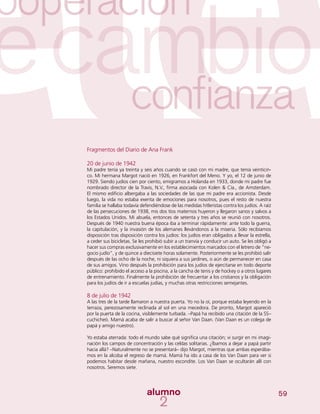 59
Fragmentos del Diario de Ana Frank
20 de junio de 1942
Mi padre tenía ya treinta y seis años cuando se casó con mi madre, que tenía veinticin-
co. Mi hermana Margot nació en 1926, en Frankfort del Meno. Y yo, el 12 de junio de
1929. Siendo judíos cien por ciento, emigramos a Holanda en 1933, donde mi padre fue
nombrado director de la Travis, N.V., firma asociada con Kolen & Cía., de Amsterdam.
El mismo edificio albergaba a las sociedades de las que mi padre era accionista. Desde
luego, la vida no estaba exenta de emociones para nosotros, pues el resto de nuestra
familia se hallaba todavía defendiéndose de las medidas hitleristas contra los judíos. A raíz
de las persecuciones de 1938, mis dos tíos maternos huyeron y llegaron sanos y salvos a
los Estados Unidos. Mi abuela, entonces de setenta y tres años se reunió con nosotros.
Después de 1940 nuestra buena época iba a terminar rápidamente: ante todo la guerra,
la capitulación, y la invasión de los alemanes llevándonos a la miseria. Sólo recibíamos
disposición tras disposición contra los judíos: los judíos eran obligados a llevar la estrella,
a ceder sus bicicletas. Se les prohibió subir a un tranvía y conducir un auto. Se les obligó a
hacer sus compras exclusivamente en los establecimientos marcados con el letrero de “ne-
gocio judío”, y de quince a diecisiete horas solamente. Posteriormente se les prohibió salir
después de las ocho de la noche, ni siquiera a sus jardines, o aún de permanecer en casa
de sus amigos. Vino después la prohibición para los judíos de ejercitarse en todo deporte
público: prohibido el acceso a la piscina, a la cancha de tenis y de hockey o a otros lugares
de entrenamiento. Finalmente la prohibición de frecuentar a los cristianos y la obligación
para los judíos de ir a escuelas judías, y muchas otras restricciones semejantes.
8 de julio de 1942
A las tres de la tarde llamaron a nuestra puerta. Yo no la oí, porque estaba leyendo en la
terraza, perezosamente reclinada al sol en una mecedora. De pronto, Margot apareció
por la puerta de la cocina, visiblemente turbada. –Papá ha recibido una citación de la SS–
cuchicheó. Mamá acaba de salir a buscar al señor Van Daan. (Van Daan es un colega de
papá y amigo nuestro).
Yo estaba aterrada: todo el mundo sabe qué significa una citación; vi surgir en mi imagi-
nación los campos de concentración y las celdas solitarias. ¿Íbamos a dejar a papá partir
hacia allá? –Naturalmente no se presentará– dijo Margot, mientras que ambas esperába-
mos en la alcoba el regreso de mamá. Mamá ha ido a casa de los Van Daan para ver si
podemos habitar desde mañana, nuestro escondite. Los Van Daan se ocultarán allí con
nosotros. Seremos siete.
 