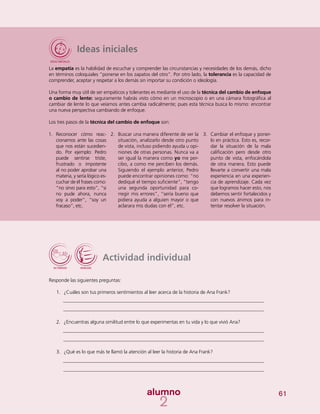 61
Ideas iniciales
La empatía es la habilidad de escuchar y comprender las circunstancias y necesidades de los demás, dicho
en términos coloquiales “ponerse en los zapatos del otro”. Por otro lado, la tolerancia es la capacidad de
comprender, aceptar y respetar a los demás sin importar su condición o ideología.
Una forma muy útil de ser empáticos y tolerantes es mediante el uso de la técnica del cambio de enfoque
o cambio de lente: seguramente habrás visto cómo en un microscopio o en una cámara fotográfica al
cambiar de lente lo que veíamos antes cambia radicalmente; pues esta técnica busca lo mismo: encontrar
una nueva perspectiva cambiando de enfoque.
Los tres pasos de la técnica del cambio de enfoque son:
Actividad individual
Responde las siguientes preguntas:
1.	 ¿Cuáles son tus primeros sentimientos al leer acerca de la historia de Ana Frank?
2.	 ¿Encuentras alguna similitud entre lo que experimentas en tu vida y lo que vivió Ana?
3.	 ¿Qué es lo que más te llamó la atención al leer la historia de Ana Frank?
1.	 Reconocer cómo reac-
cionamos ante las cosas
que nos están sucedien-
do. Por ejemplo: Pedro
puede sentirse triste,
frustrado o impotente
al no poder aprobar una
materia, y sería lógico es-
cuchar de él frases como:
“no sirvo para esto”, “si
no pude ahora, nunca
voy a poder”, “soy un
fracaso”, etc.
2.	 Buscar una manera diferente de ver la
situación, analizarlo desde otro punto
de vista, incluso pidiendo ayuda u opi-
niones de otras personas. Nunca va a
ser igual la manera como yo me per-
cibo, a como me perciben los demás.
Siguiendo el ejemplo anterior, Pedro
puede encontrar opiniones como: “no
dediqué el tiempo suficiente”, “tengo
una segunda oportunidad para co-
rregir mis errores”, “sería bueno que
pidiera ayuda a alguien mayor o que
aclarara mis dudas con él”, etc.
3.	 Cambiar el enfoque y poner-
lo en práctica. Esto es, recor-
dar la situación de la mala
calificación pero desde otro
punto de vista, enfocándola
de otra manera. Esto puede
llevarte a convertir una mala
experiencia en una experien-
cia de aprendizaje. Cada vez
que logramos hacer esto, nos
debemos sentir fortalecidos y
con nuevos ánimos para in-
tentar resolver la situación.
 