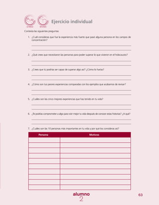 63
Ejercicio individual
Contesta las siguientes preguntas
1.	 ¿Cuál consideras que fue la experiencia más fuerte que pasó alguna persona en los campos de
concentración?
2.	 ¿Qué crees que necesitaron las personas para poder superar lo que vivieron en el holocausto?
3.	 ¿Crees que tú podrías ser capaz de superar algo así? ¿Cómo lo harías?
4.	 ¿Cómo son tus peores experiencias comparadas con los ejemplos que acabamos de revisar?
5.	 ¿Cuáles son las cinco mejores experiencias que has tenido en tu vida?
6.	 ¿Te podrías comprometer a algo para vivir mejor tu vida después de conocer estas historias? ¿A qué?
7.	 ¿Cuáles son las 10 personas más importantes en tu vida y por qué los consideras así?
Persona	 Motivos
 