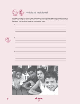 64
Actividad individual
Escribe a continuación tus tres principales aprendizajes de esta unidad y la manera como los puedes poner en
práctica en tu vida diaria, así como la manera en que utilizarías las herramientas de la “Caja de herramientas
para la vida” para resolver los problemas más difíciles en tu vida.
1.	
2.	
3.	
 