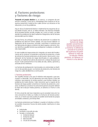 12
d. Factores protectores
y factores de riesgo
Trazando mi propio destino es, en esencia, un programa de pre-
vención universal; y como tal su metodología tiene sustento en los es-
quemas preventivos modernos los cuales centran sus esfuerzos en las
soluciones y no en los problemas.
Hoy en día es fundamental diseñar e implementar los esquemas de sa-
lud desde el fondo, esto es, se debe entender a las distintas entidades
de la sociedad (familia, escuela, empleo, etc.) como un todo, y se debe
atender los problemas de salud mediante el diagnóstico de los factores
psicosociales que los rodean.
De esta forma, los enfoques modernos de prevención no analizan los
problemas de salud de manera aislada, sino que buscan elaborar un
diagnóstico de las situaciones, actitudes, costumbres o conductas que
son detonantes de alguna condición de salud negativa; asimismo, bus-
can identificar aquellos factores que predisponen a adoptar un estilo de
vida responsable.
En este modelo de riesgo-protección integrado a la teoría del fortaleci-
miento de la conducta, se pretende incrementar la protección a través
de reforzar los factores protectores y la eliminación, disminución o neu-
tralización de los factores de riesgo identificados en cada población.
Para ello, se implementan planes de prevención y trabajo de grupos que
buscan incidir positivamente en los estilos de vida, valores, opiniones y
actitudes de los individuos.
Los factores de predisposición mencionados con anterioridad, se clasifi-
can en dos grandes grupos: Los factores de protección y los factores de
riesgo los cuales detallaremos a continuación.
I. Factores protectores:
Son aquellos factores a los que el individuo está expuesto y que pro-
mueven su desarrollo. Son los elementos que están dentro y fuera del
individuo, que propician el cambio positivo y que facilitan resolver sus
problemas de modo efectivo. Cabe mencionar que la mayoría de los
factores de riesgo pueden convertirse en factores de protección y vice-
versa: la diferencia consiste en la actitud de la persona al querer obtener
lo mejor de la vida por medios positivos, sin dañarse a sí mismo ni a los
demás.
El ritmo actual de vida hace imperativo que la sociedad crezca de ma-
nera consciente en todos sus niveles en el refuerzo de factores protec-
tores; es un hecho que esto puede ser posible reorientando las propias
actividades cotidianas y de tiempo libre.
Los factores protectores que fortalecen o ayudan al individuo a enfren-
tar posibles situaciones futuras de estrés pueden clasificarse en estas
categorías:
•	 Individuales
•	 Familiares o de estilo de vida
•	 Sociales o contextuales
oo Ambiente laboral
oo Ambiente escolar
oo Macrosociales
oo Círculo de amistades
La mayoría de los
factores de riesgo
pueden convertirse en
factores de protección
y viceversa: la diferencia
consiste en la actitud
de la persona al querer
obtener lo mejor de
la vida por medios
positivos, sin dañarse a sí
mismo ni a los demás.
 