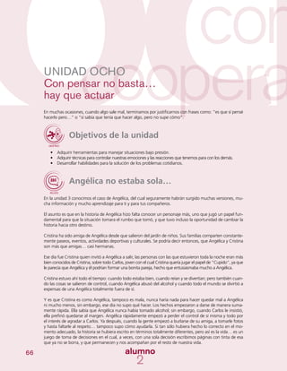 66
UNIDAD OCHO
Con pensar no basta…
hay que actuar
En muchas ocasiones, cuando algo sale mal, terminamos por justificarnos con frases como: “es que sí pensé
hacerlo pero…” o “sí sabía que tenía que hacer algo, pero no supe cómo”.
Objetivos de la unidad
•	 Adquirir herramientas para manejar situaciones bajo presión.
•	 Adquirir técnicas para controlar nuestras emociones y las reacciones que tenemos para con los demás.
•	 Desarrollar habilidades para la solución de los problemas cotidianos.
Angélica no estaba sola…
En la unidad 3 conocimos el caso de Angélica, del cual seguramente habrán surgido muchas versiones, mu-
cha información y mucho aprendizaje para ti y para tus compañeros.
El asunto es que en la historia de Angélica hizo falta conocer un personaje más, uno que jugó un papel fun-
damental para que la situación tomara el rumbo que tomó, y que tuvo incluso la oportunidad de cambiar la
historia hacia otro destino.
Cristina ha sido amiga de Angélica desde que salieron del jardín de niños. Sus familias comparten constante-
mente paseos, eventos, actividades deportivas y culturales. Se podría decir entonces, que Angélica y Cristina
son más que amigas… casi hermanas.
Ese día fue Cristina quien invitó a Angélica a salir, las personas con las que estuvieron toda la noche eran más
bien conocidos de Cristina, sobre todo Carlos, joven con el cual Cristina quería jugar el papel de “Cupido”, ya que
le parecía que Angélica y él podrían formar una bonita pareja, hecho que entusiasmaba mucho a Angélica.
Cristina estuvo ahí todo el tiempo: cuando todo estaba bien, cuando reían y se divertían; pero también cuan-
do las cosas se salieron de control, cuando Angélica abusó del alcohol y cuando todo el mundo se divirtió a
expensas de una Angélica totalmente fuera de sí.
Y es que Cristina es como Angélica, tampoco es mala, nunca haría nada para hacer quedar mal a Angélica
ni mucho menos, sin embargo, ese día no supo qué hacer. Los hechos empezaron a darse de manera suma-
mente rápida. Ella sabía que Angélica nunca había tomado alcohol; sin embargo, cuando Carlos le insistió,
ella prefirió quedarse al margen. Angélica rápidamente empezó a perder el control de sí misma y todo por
el interés de agradar a Carlos. Ya después, cuando la gente empezó a burlarse de su amiga, a tomarle fotos
y hasta faltarle al respeto… tampoco supo cómo ayudarla. Si tan sólo hubiera hecho lo correcto en el mo-
mento adecuado, la historia se hubiera escrito en términos totalmente diferentes, pero así es la vida… es un
juego de toma de decisiones en el cual, a veces, con una sola decisión escribimos páginas con tinta de esa
que ya no se borra, y que permanecen y nos acompañan por el resto de nuestra vida.
 
