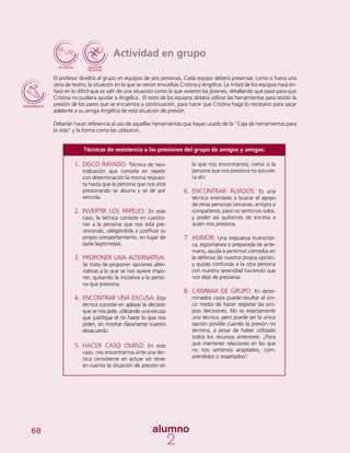 68
Actividad en grupo
El profesor dividirá al grupo en equipos de seis personas. Cada equipo deberá presentar, como si fuera una
obra de teatro, la situación en la que se vieron envueltas Cristina y Angélica. La mitad de los equipos hará én-
fasis en lo difícil que es salir de una situación como la que vivieron las jóvenes, detallando qué pasó para que
Cristina no pudiera ayudar a Angélica. El resto de los equipos deberá utilizar las herramientas para resistir la
presión de los pares que se encuentra a continuación, para hacer que Cristina haga lo necesario para sacar
adelante a su amiga Angélica de esta situación de presión.
Deberán hacer referencia al uso de aquellas herramientas que hayan usado de la “Caja de herramientas para
la vida” y la forma como las utilizaron.
Técnicas de resistencia a las presiones del grupo de amigos y amigas:
la que nos encontramos, como si la
persona que nos presiona no estuvie-
ra ahí.
6.	 ENCONTRAR ALIADOS: Es una
técnica orientada a buscar el apoyo
de otras personas cercanas, amigos o
compañeros, para no sentirnos solos,
y poder así quitarnos de encima a
quien nos presiona.
7.	 HUMOR: Una respuesta humorísti-
ca, espontánea o preparada de ante-
mano, ayuda a sentirnos cómodos en
la defensa de nuestra propia opción,
y quizás confunda a la otra persona
con nuestra serenidad haciendo que
nos deje de presionar.
8.	 CAMBIAR DE GRUPO: En deter-
minados casos puede resultar el úni-
co medio de hacer respetar las pro-
pias decisiones. No es exactamente
una técnica, pero puede ser la única
opción posible cuando la presión no
termina, a pesar de haber utilizado
todos los recursos anteriores. ¿Para
qué mantener relaciones en las que
no nos sentimos aceptados, com-
prendidos o respetados?
1.	 DISCO RAYADO: Técnica de neu-
tralización que consiste en repetir
con determinación la misma respues-
ta hasta que la persona que nos está
presionando se aburra y se dé por
vencida.
2.	 INVERTIR LOS PAPELES: En este
caso, la técnica consiste en cuestio-
nar a la persona que nos está pre-
sionando, obligándola a justificar su
propio comportamiento, en lugar de
darle legitimidad.
3.	 PROPONER UNA ALTERNATIVA:
Se trata de proponer opciones alter-
nativas a lo que se nos quiere impo-
ner, quitando la iniciativa a la perso-
na que presiona.
4.	 ENCONTRAR UNA EXCUSA: Esta
técnica consiste en aplazar la decisión
que se nos pide, utilizando una excusa
que justifique el no hacer lo que nos
piden, sin mostrar claramente nuestro
desacuerdo.
5.	 HACER CASO OMISO: En este
caso, nos encontramos ante una téc-
nica consistente en actuar sin tener
en cuenta la situación de presión en
 