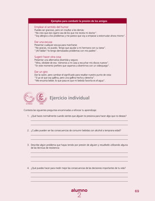 69
Ejercicio individual
Contesta las siguientes preguntas encaminadas a reforzar tu aprendizaje:
1.	 ¿Qué haces normalmente cuando sientes que alguien te presiona para hacer algo que no deseas?
2.	 ¿Cuáles pueden ser las consecuencias de consumir bebidas con alcohol a temprana edad?
3.	 Describe algún problema que hayas tenido por presión de alguien y resuélvelo utilizando alguna
de las técnicas de resistencia
4.	 ¿Qué puedes hacer para medir mejor las consecuencias de las decisiones importantes de tu vida?
Ejemplos para combatir la presión de los amigos
Emplear el sentido del humor
Puedes ser gracioso, pero sin insultar a los demás:
“No creo que ese cigarro sea de los que me receta mi doctor”.
“Soy alérgico a los problemas y me parece que voy a empezar a estornudar ahora mismo”.
Dar una excusa
Presentar cualquier excusa para marcharse:
“No gracias, no puedo. Tengo que ayudar a mi hermano con su tarea”.
“¡Ni hablar! Ya tengo demasiados problemas con mis padres”.
Sugerir hacer otra cosa
Presentar una alternativa divertida y segura:
“Mira, olvídate de eso. Vámonos a mi casa a escuchar mis discos nuevos”.
“En este momento prefiero que vayamos a divertirnos con un videojuego”.
Dar un giro
Dar la razón, pero cambiar el significado para resaltar nuestro punto de vista:
“Sí ya sé que soy gallina, pero una gallina hecha y derecha”.
“Me encanta beber, lo que pasa es que mi bebida favorita es el agua”.
 