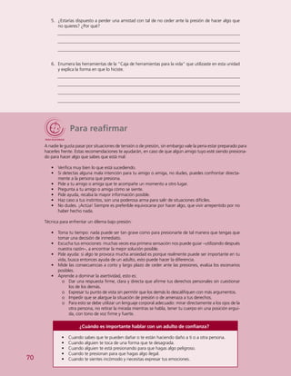 70
5.	 ¿Estarías dispuesto a perder una amistad con tal de no ceder ante la presión de hacer algo que
no quieres? ¿Por qué?
6.	 Enumera las herramientas de la “Caja de herramientas para la vida” que utilizaste en esta unidad
y explica la forma en que lo hiciste.
Para reafirmar
A nadie le gusta pasar por situaciones de tensión o de presión, sin embargo vale la pena estar preparado para
hacerles frente. Estas recomendaciones te ayudarán, en caso de que algún amigo tuyo esté siendo presiona-
do para hacer algo que sabes que está mal:
•	 Verifica muy bien lo que está sucediendo.
•	 Si detectas alguna mala intención para tu amigo o amiga, no dudes, puedes confrontar directa-
mente a la persona que presiona.
•	 Pide a tu amigo o amiga que te acompañe un momento a otro lugar.
•	 Pregunta a tu amigo o amiga cómo se siente.
•	 Pide ayuda, recaba la mayor información posible.
•	 Haz caso a tus instintos, son una poderosa arma para salir de situaciones difíciles.
•	 No dudes. ¡Actúa! Siempre es preferible equivocarse por hacer algo, que vivir arrepentido por no
haber hecho nada.
Técnica para enfrentar un dilema bajo presión:
•	 Toma tu tiempo: nada puede ser tan grave como para presionarte de tal manera que tengas que
tomar una decisión de inmediato.
•	 Escucha tus emociones: muchas veces esa primera sensación nos puede guiar –utilizando después
nuestra razón–, a encontrar la mejor solución posible.
•	 Pide ayuda: si algo te provoca mucha ansiedad es porque realmente puede ser importante en tu
vida, busca entonces ayuda de un adulto, esto puede hacer la diferencia.
•	 Mide las consecuencias a corto y largo plazo de ceder ante las presiones, evalúa los escenarios
posibles.
•	 Aprende a dominar la asertividad, esto es:
oo Dar una respuesta firme, clara y directa que afirme tus derechos personales sin cuestionar
los de los demás.
oo Expresar tu punto de vista sin permitir que los demás lo descalifiquen con más argumentos.
oo Impedir que se alargue la situación de presión o de amenaza a tus derechos.
oo Para esto se debe utilizar un lenguaje corporal adecuado: mirar directamente a los ojos de la
otra persona, no retirar la mirada mientras se habla, tener tu cuerpo en una posición ergui-
da, con tono de voz firme y fuerte.
¿Cuándo es importante hablar con un adulto de confianza?
•	 Cuando sabes que te pueden dañar o te están haciendo daño a ti o a otra persona.
•	 Cuando alguien te toca de una forma que te desagrada.
•	 Cuando alguien te está presionando para que hagas algo peligroso.
•	 Cuando te presionan para que hagas algo ilegal.
•	 Cuando te sientes incómodo y necesitas expresar tus emociones.
 