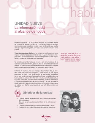 72
UNIDAD NUEVE
La información está
al alcance de todos
Hablemos de frente… es muy común escuchar muchas ideas acerca
del consumo de bebidas con alcohol, y muchas son producto de supo-
siciones, creencias, verdades a medias, o una combinación que resulta
de lo que la gente cree y sabe, con lo que a la gente le conviene creer
y saber.
Trazando mi propio destino es un programa que busca dotarte de
mejores herramientas para enfrentar la vida, y hoy día el consumo irres-
ponsable o excesivo de bebidas con alcohol representa un reto impor-
tante, y lo mejor es enfrentarlo bien preparado.
Tal vez estés pensando: “otra vez me van a salir con un discurso de lo
que debo y no debo hacer”, pero no, ésa no es la intención de esta
unidad. Lo que buscamos simplemente es acercarte información para
que tú tomes mejores decisiones… el resto corre por tu cuenta.
Partamos de una base. Hay una frase que dice: “si tiene alas, es ama-
rillo, come maíz, está con una gallina y hace ‘pío pío’ lo más seguro
es que sea un pollo”, este tema se trata de algo similar. Los jóvenes
tienen una tendencia natural a descalificar lo que los adultos dicen, y
bueno, están en todo su derecho. Pero si mucha gente habla de ello, si
hay casos conocidos, si se documentan historias, se llevan estadísticas
y mucha gente habla de ello de distintas formas… lo más probable es
que lo que se dice sea cierto, y que el abuso y el consumo irresponsable
de bebidas con alcohol sea un asunto al cual se le debe prestar más
atención.
Objetivos de la unidad
•	 Conocer la edad legal permitida para consumir alcohol en
diferentes países.
•	 Conocer las principales características de las bebidas con
alcohol.
•	 Conocer la diferencia entre consumo responsable y abuso.
•	 Conocer los principales efectos del alcohol en el organismo.
Hay una frase que dice: “si
tiene alas, es amarillo, come
maíz, está con una gallina y
hace ‘pío pío’ lo más seguro
es que sea un pollo”.
 