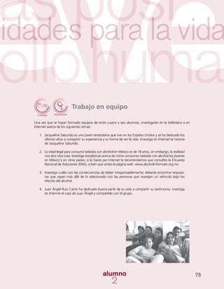 73
Trabajo en equipo
Una vez que se hayan formado equipos de entre cuatro y seis alumnos, investigarán en la biblioteca o en
Internet acerca de los siguientes temas:
1.	 Jacqueline Saburido es una joven venezolana que vive en los Estados Unidos y se ha dedicado los
últimos años a compartir su experiencia y su forma de ver la vida. Investiga en Internet la historia
de Jacqueline Saburido.
2.	 La edad legal para consumir bebidas con alcohol en México es de 18 años, sin embargo, la realidad
nos dice otra cosa. Investiga estadísticas acerca de cómo consumen bebidas con alcohol los jóvenes
en México y en otros países; si lo haces por Internet te recomendamos que consultes la Encuesta
Nacional de Adicciones (ENA), o bien que visites la página web: www.alcoholinformate.org.mx
3.	 Investiga cuáles son las consecuencias de beber irresponsablemente; deberás encontrar respues-
tas que vayan más allá de lo relacionado con las personas que manejan un vehículo bajo los
efectos del alcohol.
4.	 Juan Ángel Ruiz Cantú ha dedicado buena parte de su vida a compartir su testimonio, investiga
en Internet el caso de Juan Ángel y compártelo con el grupo.
 