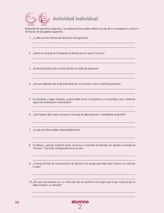 74
Actividad individual
Responde las siguientes preguntas. Las respuestas las puedes obtener ya sea de tu investigación o de la in-
formación de las páginas siguientes.
1.	 ¿Cuáles son los efectos del alcohol en el organismo?
2.	 ¿Quién se encarga de transportar el alcohol por el cuerpo humano?
3.	 ¿El alcohol produce los mismos efectos en todas las personas?
4.	 ¿De qué depende que el alcohol afecte de una manera u otra a distintas personas?
5.	 En promedio y según estudios, ¿cuánto debe tomar una persona, y en qué lapso, para presentar
signos de intoxicación o borrachera?
6.	 ¿Qué órgano del cuerpo humano se encarga de descomponer o metabolizar al alcohol?
7.	 ¿A qué se le llama beber responsablemente?
8.	 En México, ¿qué ley impide la venta, consumo o suministro de bebidas con alcohol a menores de
18 años? Cita la ley correspondiente en tu país.
9.	 ¿Cuál es el límite de concentración de alcohol en la sangre permitido para conducir un vehículo
tu país?
10.	¿Por qué una persona con un nivel más alto de alcohol en la sangre que el que marca la ley no
debe conducir un vehículo?
 