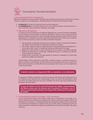 75
Conceptos fundamentales
¿Cómo actúa el alcohol en el organismo?
Básicamente hablaremos de dos procesos fisiológicos que intervienen en los efectos del alcohol en el cuerpo
humano: la absorción y la metabolización. Para fines prácticos, los definiremos de manera simple.
•	 La absorción es el paso de sustancias hacia el torrente sanguíneo
•	 La metabolización es un proceso bioquímico en el cual distintos órganos intervienen para con-
vertir nutrientes y otras sustancias en moléculas más simples.
1.	 Mecanismos de absorción
Los efectos que tiene el alcohol en el organismo dependen de una serie de factores individuales,
así como de qué y cuánto se beba. La absorción del alcohol, o etanol, ocurre cuando, al entrar la
bebida al organismo por la boca y pasar al esófago, llega al estómago donde es diluido por los
jugos gástricos. La velocidad con la que el alcohol pasa del estómago al intestino para mezclarse
con la corriente sanguínea y producir sus efectos está determinada por:
oo Tipo de bebida y cantidad de alcohol que ésta contenga. A mayor concentración de alcohol,
más rápido el aumento de la concentración de alcohol en la sangre.
oo Peso y talla: el peso y la talla son determinantes en el proceso de absorción del alcohol: a
menor peso y talla, mayor es la rapidez de la absorción del alcohol en la sangre:
oo Rapidez con la que se beba. A mayor velocidad con la que se bebe, más rápido se absorbe.
oo Presencia de alimentos en el estómago, especialmente grasas. La presencia de alimento
retrasa la absorción del alcohol.
oo Estado anímico, emocional y de salud general. El cansancio, la depresión y la mala salud
potencian la rapidez de la absorción.
El alcohol llega al Sistema Nervioso Central (SNC), incluido el cerebro, a través de la sangre. Los
efectos comienzan a manifestarse casi de inmediato, tanto los subjetivos (la forma en que el be-
bedor siente que cambia su estado de ánimo y su percepción de las cosas), como los objetivos (la
conducta que exhibe).
El alcohol o etanol, es un depresor del SNC, un anestésico, no un estimulante.
En pequeñas cantidades, las bebidas con alcohol parece que estimulan porque inhiben las funcio-
nes cerebrales que se relacionan con el aprendizaje, el juicio y el control. Esa desinhibición inicial
y la euforia que puede presentarse con pocas cantidades, han hecho creer equivocadamente que
las bebidas son estimulantes.
Un poco de alcohol nos hace sentir físicamente más hábiles, emocionalmente
más libres y parece que nos estimula, pero al aumentar el consumo, y por lo
tanto la concentración de alcohol en la sangre (CAS), disminuyen las funciones
del cerebro.
2.	 Concentración de alcohol en la sangre (CAS) y sus efectos
Cuanto más alcohol se beba en poco tiempo, mayor será su concentración en la sangre; por lo
tanto el cerebro recibe más alcohol y se experimentan diversos cambios que pueden conducir a la
embriaguez o intoxicación. La cantidad de alcohol que transporta la sangre se conoce como Nivel,
o Concentración de Alcohol en la Sangre (CAS), que se mide según la cantidad de gramos de
etanol contenida en decilitros de sangre; esto puede hacerse con muestras de aliento, de sangre
o de orina.
 