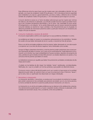 78
Estas diferencias entre los sexos hacen que las mujeres sean más vulnerables al alcohol. Así, por
ejemplo, una mujer de complexión media (55 kg de peso y 1.65 m de estatura) tiene la capacidad
para metabolizar una copa en, aproximadamente, una hora y media, a diferencia de un hombre
también de complexión media (70 kg de peso y 1.70 m de estatura) que lo logra en una hora.
Consumir alcohol en exceso es un factor de peligro adicional para que las mujeres sean víctimas
de violencia y de embarazo no planeado. Las actitudes sociales hacia las mujeres que beben hacen
que se les considere sexualmente desinhibidas y, por lo tanto, más vulnerables al acoso sexual,
al hostigamiento y a la violación. Se ha venido observando que de manera creciente las jóvenes
consumen bebidas con alcohol en mayor cantidad y más frecuentemente que en el pasado. Es
relevante proveerles de información preventiva sobre su particular interacción con el alcohol y los
riesgos a los que se exponen.
6.	 Consumo moderado y excesivo de alcohol
El consumo responsable se define como aquel que no causa problemas al bebedor ni a otros.
Los problemas por beber en exceso no se presentan exclusivamente en los alcohólicos. También
les sucede a los que beben demasiado de vez en cuando, o durante los fines de semana.
Éste es uno de los principales problemas entre los jóvenes: beben demasiado en una sola ocasión
y se exponen así a una serie de efectos negativos, tanto individuales como sociales.
Aunque sin llegar a desenlaces dramáticos, entre los jóvenes pueden presentarse otras consecuen-
cias importantes de beber en exceso, aun si esto ocurre ocasionalmente. Puede alterarse la comu-
nicación con la familia; hay mayor probabilidad de fracasos escolares; abandono de proyectos de
vida y pérdida de oportunidades de desarrollo personal. Los estados depresivos son graves y muy
comunes entre los jóvenes que beben en exceso.
Los bebedores excesivos son aquellos que beben frecuentemente cantidades consideradas de alto
riesgo para la salud.
¡Cuidado con las bebidas de alto riesgo! Son bebidas “pirata” (adulteradas, contrabandeadas,
falsificadas, etc.) que no cumplen con normas sanitarias y que pueden ser altamente tóxicas.
El consumo nocivo o abuso del alcohol puede ocurrir aun cuando no haya exceso en la cantidad;
depende de quién bebe, de cuándo lo hace y en qué circunstancias lo hace. El término “abuso”,
por lo tanto, tiene un significado más relacionado con riesgos individuales.
7.	 Borrachera o intoxicación
La intoxicación alcohólica, o borrachera, se produce por la acumulación de alcohol en la sangre,
pero existen variaciones en las cantidades que producen ese estado: aun en una misma persona,
la misma cantidad de alcohol en ocasiones puede provocar intoxicación y en otras no.
La intoxicación es uno de los principales problemas que se observan entre adolescentes y jóvenes.
Una sola borrachera puede exponer a un joven a expulsión escolar, embarazo no planeado, enfer-
medades de transmisión sexual, riñas y accidentes, entre otros problemas.
 