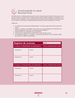 79
Construyendo tu salud.
Revisión final
Al finalizar la primera unidad, pusiste por escrito un par de compromisos para mejorar tu alimentación y otros
dos para mejorar tu activación física. Al finalizar la sexta unidad, revisaste, registraste y compartiste con tu
monitor los avances logrados. En esta unidad se reafirmarán algunas de las principales recomendaciones que
ya se te hicieron y encontrarás una segunda tabla para anotar tus avances y reportarlos a tu monitor.
¿Sabías que...
•	 no se debe comer hasta sentirse totalmente lleno? Si haces eso seguramente estás comiendo en
exceso.
•	 caminar a tu destino, usar escaleras, salir a tomar una caminata después de los alimentos, son
hábitos simples que te sirven para ir acumulando salud y bienestar?
•	 la salud mental es tan importante como la salud física?
•	 es bueno para tu salud variar las comidas? Intenta comer de todo un poco.
•	 se recomienda conseguir un “cómplice” o socio para hacer ejercicio y, de ser posible, también
para mejorar tus hábitos de alimentación?
Registro de avances:
Compromiso 1:
Compromiso 2:
Compromiso 1:
Compromiso 2:
Avance
Avance
Avance
Avance
Firma y comentarios del monitor
Firma y comentarios del monitor
Fecha:
En cuanto a mi alimentación, me comprometo a:
En cuanto a mi activación física, me comprometo a:
 