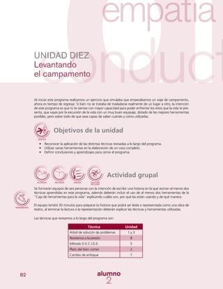 82
Al iniciar este programa realizamos un ejercicio que simulaba que empezábamos un viaje de campamento,
ahora es tiempo de regresar. Si bien no se trataba de trasladarse realmente de un lugar a otro, la intención
de este programa es que tú te sientas con mayor capacidad para poder enfrentar los retos que la vida te pre-
senta, que vayas por la excursión de la vida con un muy buen equipaje, dotado de las mejores herramientas
posibles, pero sobre todo de que seas capaz de saber cuándo y cómo utilizarlas.
Objetivos de la unidad
•	 Reconocer la aplicación de las distintas técnicas revisadas a lo largo del programa.
•	 Utilizar varias herramientas en la elaboración de un caso completo.
•	 Definir conclusiones y aprendizajes para cerrar el programa.
Actividad grupal
Se formarán equipos de seis personas con la intención de escribir una historia en la que reúnan al menos dos
técnicas aprendidas en este programa, además deberán incluir el uso de al menos dos herramientas de la
“Caja de herramientas para la vida” explicando cuáles son, por qué las están usando y de qué manera.
El equipo tendrá 30 minutos para preparar la historia que podrá ser leída o representada como una obra de
teatro, al terminar la lectura o la representación deberán explicar las técnicas y herramientas utilizadas.
Las técnicas que revisamos a lo largo del programa son:
	
UNIDAD DIEZ
Levantando
el campamento
Técnica Unidad
Árbol de solución de problemas 1 y 3
Resistencia a la presión 8
Método D.E.C.I.D.E. 5
Plato del bien comer 2
Cambio de enfoque 7
 