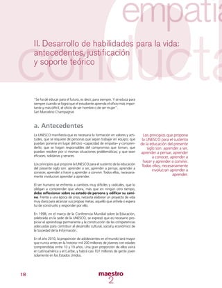 18
II. Desarrollo de habilidades para la vida:
antecedentes, justificación
y soporte teórico
“Se ha de educar para el futuro, es decir, para siempre. Y se educa para
siempre cuando se logra que el estudiante aprenda el oficio más impor-
tante y más difícil, el oficio de ser hombre o de ser mujer”.
San Marcelino Champagnat
a. Antecedentes
La UNESCO manifiesta que es necesaria la formación en valores y acti-
tudes, que se requiere de personas que sepan trabajar en equipo; que
puedan ponerse en lugar del otro –capacidad de empatía– y compren-
derlo; que se hagan responsables del compromiso que toman; que
puedan resolver por sí mismas situaciones problemáticas; y que sean
eficaces, solidarias y veraces.
Los principios que propone la UNESCO para el sustento de la educación
del presente siglo son: aprender a ser, aprender a pensar, aprender a
conocer, aprender a hacer y aprender a convivir. Todos ellos, necesaria-
mente involucran aprender a aprender.
El ser humano se enfrenta a cambios muy difíciles y radicales, que lo
obligan a comprender que ahora, más que en ningún otro tiempo,
debe reflexionar sobre su estado de persona y edificar su cami-
no. Frente a una época de crisis, necesita elaborar un proyecto de vida
muy claro para alcanzar sus propias metas, aquello que anhela o espera
ha de construirlo y responder por ello.
En 1998, en el marco de la Conferencia Mundial sobre la Educación,
celebrada en la sede de la UNESCO, se expresó que es necesario pro-
piciar el aprendizaje permanente y la construcción de las competencias
adecuadas para contribuir al desarrollo cultural, social y económico de
la Sociedad de la Información.
En el año 2010, la proporción de adolescentes en el mundo será mayor
que nunca antes en la historia: mil 200 millones de jóvenes con edades
comprendidas entre 10 y 19 años. Una gran proporción de ellos vivirá
en Latinoamérica y el Caribe, y habrá casi 107 millones de gente joven
solamente en los Estados Unidos.
Los principios que propone
la UNESCO para el sustento
de la educación del presente
siglo son: aprender a ser,
aprender a pensar, aprender
a conocer, aprender a
hacer y aprender a convivir.
Todos ellos, necesariamente
involucran aprender a
aprender.
 