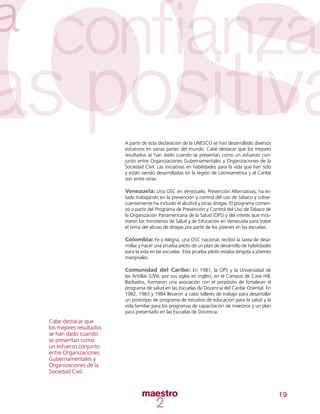 19
A partir de esta declaración de la UNESCO se han desarrollado diversos
esfuerzos en varias partes del mundo. Cabe destacar que los mejores
resultados se han dado cuando se presentan como un esfuerzo con-
junto entre Organizaciones Gubernamentales y Organizaciones de la
Sociedad Civil. Las iniciativas en habilidades para la vida que han sido
y están siendo desarrolladas en la región de Latinoamérica y el Caribe
son entre otras:
Venezuela: Una OSC en Venezuela, Prevención Alternativas, ha es-
tado trabajando en la prevención y control del uso de tabaco y subse-
cuentemente ha incluido el alcohol y otras drogas. El programa comen-
zó a partir del Programa de Prevención y Control del Uso de Tabaco de
la Organización Panamericana de la Salud (OPS) y del interés que mos-
traron los ministerios de Salud y de Educación en Venezuela para tratar
el tema del abuso de drogas por parte de los jóvenes en las escuelas.
Colombia: Fe y Alegría, una OSC nacional, recibió la tarea de desa-
rrollar y hacer una prueba piloto de un plan de desarrollo de habilidades
para la vida en las escuelas. Esta prueba piloto estaba dirigida a jóvenes
marginales.
Comunidad del Caribe: En 1981, la OPS y la Universidad de
las Antillas (UWI, por sus siglas en inglés), en el Campus de Cave Hill,
Barbados, formaron una asociación con el propósito de fortalecer el
programa de salud en las Escuelas de Docencia del Caribe Oriental. En
1982, 1983 y 1984 llevaron a cabo talleres de trabajo para desarrollar
un prototipo de programa de estudios de educación para la salud y la
vida familiar para los programas de capacitación de maestros y un plan
para presentarlo en las Escuelas de Docencia.
Cabe destacar que
los mejores resultados
se han dado cuando
se presentan como
un esfuerzo conjunto
entre Organizaciones
Gubernamentales y
Organizaciones de la
Sociedad Civil.
 