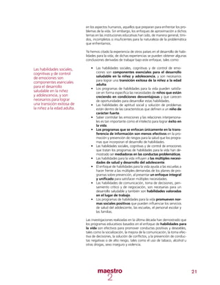 21
en los aspectos humanos, aquellos que preparan para enfrentar los pro-
blemas de la vida. Sin embargo, los enfoques de aproximación a dichos
temas en las instituciones educativas han sido, de manera general, tími-
dos, incompletos o insuficientes para la naturaleza de la problemática
que enfrentamos.
Ya hemos citado la experiencia de otros países en el desarrollo de habi-
lidades para la vida, de dichas experiencias se pueden obtener algunas
conclusiones derivadas de trabajar bajo este enfoque, tales como:
•	 Las habilidades sociales, cognitivas y de control de emo-
ciones son componentes esenciales para el desarrollo
saludable en la niñez y adolescencia, y son necesarios
para lograr una transición exitosa de la niñez a la edad
adulta.
•	 Los programas de habilidades para la vida pueden satisfa-
cer en forma específica las necesidades de niños que están
creciendo en condiciones desventajosas y que carecen
de oportunidades para desarrollar estas habilidades.
•	 Las habilidades de aptitud social y solución de problemas
están dentro de las características que definen a un niño de
carácter fuerte.
•	 Saber controlar las emociones y las relaciones interpersona-
les es tan importante como el intelecto para lograr éxito en
la vida.
•	 Los programas que se enfocan únicamente en la trans-
ferencia de información son menos efectivos en la pro-
moción y prevención de riesgos para la salud que los progra-
mas que incorporan el desarrollo de habilidades.
•	 Las habilidades sociales, cognitivas y de control de emociones
que tratan los programas de habilidades para la vida han de-
mostrado ser mediadoras en las conductas problemáticas.
•	 Las habilidades para la vida influyen a las múltiples necesi-
dades de salud y desarrollo del adolescente.
•	 El enfoque de habilidades para la vida ayuda a las escuelas a
hacer frente a las múltiples demandas de los planes de pro-
gramas sobre prevención, al presentar un enfoque integral
y unificado para satisfacer múltiples necesidades.
•	 Las habilidades de comunicación, toma de decisiones, pen-
samiento crítico y de negociación, son necesarias para un
desarrollo saludable y también son habilidades valoradas
en el lugar de trabajo.
•	 Los programas de habilidades para la vida promueven nor-
mas sociales positivas que pueden influenciar los servicios
de salud del adolescente, las escuelas, el personal escolar y
las familias.
Las investigaciones realizadas en la última década han demostrado que
los programas educativos basados en el enfoque de habilidades para
la vida son efectivos para promover conductas positivas y deseables,
tales como la socialización, la mejora de la comunicación, la toma efec-
tiva de decisiones, la solución de conflictos, y la prevención de conduc-
tas negativas o de alto riesgo, tales como el uso de tabaco, alcohol u
otras drogas, sexo inseguro y violencia.
Las habilidades sociales,
cognitivas y de control
de emociones son
componentes esenciales
para el desarrollo
saludable en la niñez
y adolescencia, y son
necesarios para lograr
una transición exitosa de
la niñez a la edad adulta.
 