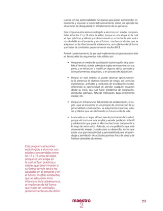 23
cuenta con las potencialidades necesarias para poder comprender crí-
ticamente y enjuiciar a través del razonamiento como por ejemplo las
situaciones de desigualdad en el tratamiento de las personas.
Este programa educativo está dirigido a alumnos con edades compren-
didas entre los 11 y 16 años de edad, porque es una etapa en la cual
se fijan prácticas y valores que determinarán si su forma de vivir será o
no saludable en el presente y en el futuro; muchas conductas que se
adquieren en la infancia o en la adolescencia, se implantan de tal forma
que tratar de cambiarlas posteriormente resulta difícil.
Ante el cuestionamiento de por qué implementar programas como éste
en las escuelas los argumentos más sólidos son:
•	 Porque es un medio de socialización (continuación de y para-
lelo al familiar), donde además el sujeto se encuentra con sus
pares, y se refuerzan o modifican algunas de las actitudes y
comportamientos adquiridos, o en proceso de adquisición.
•	 Porque en este ámbito se puede observar oportunamen-
te la presencia de diversos factores de riesgo, así como las
expectativas, actitudes y conductas de la población escolar,
ofreciendo la oportunidad de atender cualquier situación
desde su inicio, sea cual fuere: problemas de integración,
conductas agresivas, falta de motivación, bajo rendimiento
escolar, etc.
•	 Porque en el transcurso del período de escolarización, el su-
jeto –que se encuentra en un proceso de construcción de su
personalidad y maduración– va adquiriendo creencias, valo-
res y hábitos que van definiendo su futuro estilo de vida.
•	 La escuela es un lugar idóneo para la promoción de la salud,
ya que ahí concurre una amplia y variada población infantil
y adolescente que pasa en ella muchas horas diariamente a
lo largo de varios años. Además, es una población que está
atravesando etapas cruciales para su desarrollo, en las que
existe una gran receptividad y permeabilidad para el apren-
dizaje y asimilación de actitudes positivas hacia la salud y de
hábitos saludables duraderos.
Este programa educativo
está dirigido a alumnos con
edades comprendidas entre
los 11 y 16 años de edad,
porque es una etapa en
la cual se fijan prácticas y
valores que determinarán si
su forma de vivir será o no
saludable en el presente y en
el futuro; muchas conductas
que se adquieren en la
infancia o en la adolescencia,
se implantan de tal forma
que tratar de cambiarlas
posteriormente resulta difícil.
 