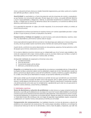 25
minar su educación primaria, tiene ya un amplio historial de negociaciones y, por ende, cuenta con un patrón
bien definido para llevar a cabo las mismas.
Asertividad: La asertividad es un factor de protección ante las situaciones de control y manipulación,
ya que favorece una comunicación adecuada. Al estar seguro de sí mismo, uno puede defender derechos
y asumir responsabilidades y obligaciones. Además, la asertividad retroalimenta la autoestima y viceversa;
es decir, a medida que se conocen los elementos básicos de la autoestima, se incrementa la defensa de los
derechos y reafirmamos lo que somos.
Es la capacidad de responder sin culpar y de recibir respuestas. Es la comunicación verbal y no verbal, así
como la escucha activa.
La asertividad es la confianza que tenemos en nosotros mismos y en nuestras capacidades para decir –o dejar
de decir– lo que se piensa y se siente, sin perjudicar a los demás.
Cooperación y trabajo en equipo: Los seres humanos, como seres de relaciones, nacemos, crece-
mos, nos desarrollamos y terminamos nuestras vidas en equipo.
Somos esencialmente la especie del reino animal con más desventajas para valerse por sí misma en los prime-
ros años, de ahí que desde nuestro nacimiento somos miembros de nuestro primer equipo: la familia.
A partir de ahí, y conforme nos vamos relacionando con otras personas, pasamos a formar parte de un sinfín
de equipos que se forman, evolucionan y se cierran.
En lo anterior debemos encontrar entonces que es indispensable que el ser humano sepa establecer rela-
ciones de cooperación de la mejor manera posible, ya que es una tarea vitalicia que nos lleva a cumplir en
resumidas cuentas con la misión última en nuestras vidas: ser felices.
Al desarrollar habilidades de cooperación se fomentan otras como:
•	 Complementariedad.
•	 	Toma de decisiones.
•	 Conocimiento propio y de los demás.
•	 Definición y entendimiento de roles.
Empatía: es la habilidad de escuchar y comprender las circunstancias y necesidades del otro. El desarrollo de
la empatía nos lleva a acrecentar valores como la solidaridad y respeto por el otro. Normalmente, cuando nos
damos cuenta de que alguien piensa o actúa de forma diferente a nosotros, tendemos a juzgarlo o descalificar-
lo. Lo ideal, como seres que se desempeñan en equipo, es que seamos tolerantes con los demás.
Vale la pena señalar que el concepto de tolerancia es también de esos que normalmente son mal entendi-
dos. Muchos perciben el concepto de tolerar como el de aguantar, pero un globo aguanta, sólo hasta que
revienta, cuando alguien se le sienta encima: eso no es tolerar. Tolerar es, básicamente, comprender y aceptar
a las demás personas como seres que me complementan, agradeciendo que la vida nos une para poner en
equilibrio nuestras destrezas, conocimientos y habilidades.
II. Habilidades cognitivas
Toma de decisiones y solución de problemas: La vida misma es un juego constante de toma de
decisiones, es por ello que la adolescencia es una etapa en la que el ser humano debe establecer una profunda
conciencia acerca de la importancia de tomar decisiones adecuadamente. Tomar decisiones es asumir una pos-
tura personal adoptando un compromiso con la propia decisión, después de valorar los motivos para actuar de
un modo determinado. Ello contribuye a dar una imagen de seguridad, responsabilidad, respeto, comprensión
y colaboración con nosotros mismos, otras personas, la familia y la comunidad.
Comprensión de consecuencias: Una habilidad inherente a la toma de decisiones y solución de
problemas es la comprensión de consecuencias. Por nuestra propia naturaleza, tendemos a no anticipar las
consecuencias hasta que la vida nos ha demostrado, a veces a base de golpes y tropezones, que vale más
 