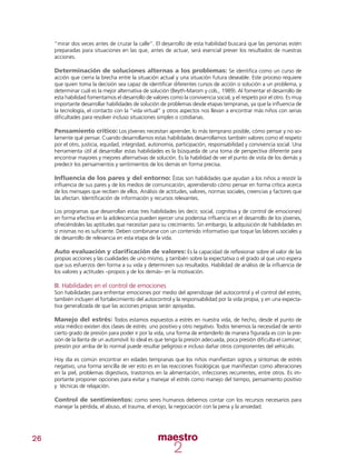 26
“mirar dos veces antes de cruzar la calle”. El desarrollo de esta habilidad buscará que las personas estén
preparadas para situaciones en las que, antes de actuar, será esencial prever los resultados de nuestras
acciones.
Determinación de soluciones alternas a los problemas: Se identifica como un curso de
acción que cierra la brecha entre la situación actual y una situación futura deseable. Este proceso requiere
que quien toma la decisión sea capaz de identificar diferentes cursos de acción o solución a un problema, y
determinar cuál es la mejor alternativa de solución (Beyth-Marom y cols., 1989). Al fomentar el desarrollo de
esta habilidad fomentamos el desarrollo de valores como la convivencia social, y el respeto por el otro. Es muy
importante desarrollar habilidades de solución de problemas desde etapas tempranas, ya que la influencia de
la tecnología, el contacto con la “vida virtual” y otros aspectos nos llevan a encontrar más niños con serias
dificultades para resolver incluso situaciones simples o cotidianas.
Pensamiento crítico: Los jóvenes necesitan aprender, lo más temprano posible, cómo pensar y no so-
lamente qué pensar. Cuando desarrollamos estas habilidades desarrollamos también valores como el respeto
por el otro, justicia, equidad, integridad, autonomía, participación, responsabilidad y convivencia social. Una
herramienta útil al desarrollar estas habilidades es la búsqueda de una toma de perspectiva diferente para
encontrar mayores y mejores alternativas de solución. Es la habilidad de ver el punto de vista de los demás y
predecir los pensamientos y sentimientos de los demás en forma precisa.
Influencia de los pares y del entorno: Éstas son habilidades que ayudan a los niños a resistir la
influencia de sus pares y de los medios de comunicación, aprendiendo cómo pensar en forma crítica acerca
de los mensajes que reciben de ellos. Análisis de actitudes, valores, normas sociales, creencias y factores que
las afectan. Identificación de información y recursos relevantes.
Los programas que desarrollan estas tres habilidades (es decir, social, cognitiva y de control de emociones)
en forma efectiva en la adolescencia pueden ejercer una poderosa influencia en el desarrollo de los jóvenes,
ofreciéndoles las aptitudes que necesitan para su crecimiento. Sin embargo, la adquisición de habilidades en
sí mismas no es suficiente. Deben combinarse con un contenido informativo que toque las labores sociales y
de desarrollo de relevancia en esta etapa de la vida.
Auto evaluación y clarificación de valores: Es la capacidad de reflexionar sobre el valor de las
propias acciones y las cualidades de uno mismo, y también sobre la expectativa o el grado al que uno espera
que sus esfuerzos den forma a su vida y determinen sus resultados. Habilidad de análisis de la influencia de
los valores y actitudes –propios y de los demás– en la motivación.
III. Habilidades en el control de emociones
Son habilidades para enfrentar emociones por medio del aprendizaje del autocontrol y el control del estrés;
también incluyen el fortalecimiento del autocontrol y la responsabilidad por la vida propia, y en una expecta-
tiva generalizada de que las acciones propias serán apoyadas.
Manejo del estrés: Todos estamos expuestos a estrés en nuestra vida, de hecho, desde el punto de
vista médico existen dos clases de estrés: uno positivo y otro negativo. Todos tenemos la necesidad de sentir
cierto grado de presión para poder ir por la vida, una forma de entenderlo de manera figurada es con la pre-
sión de la llanta de un automóvil: lo ideal es que tenga la presión adecuada, poca presión dificulta el caminar;
presión por arriba de lo normal puede resultar peligroso e incluso dañar otros componentes del vehículo.
Hoy día es común encontrar en edades tempranas que los niños manifiestan signos y síntomas de estrés
negativo, una forma sencilla de ver esto es en las reacciones fisiológicas que manifiestan como alteraciones
en la piel, problemas digestivos, trastornos en la alimentación, infecciones recurrentes, entre otros. Es im-
portante proponer opciones para evitar y manejar el estrés como manejo del tiempo, pensamiento positivo
y técnicas de relajación.
Control de sentimientos: como seres humanos debemos contar con los recursos necesarios para
manejar la pérdida, el abuso, el trauma, el enojo, la negociación con la pena y la ansiedad.
 