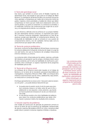 28
II. Teoría del aprendizaje social
Esta teoría, que también se conoce como el Modelo Cognitivo de
Aprendizaje Social, está basada en gran parte en el trabajo de Albert
Bandura. La investigación de Bandura lo llevó a la conclusión de que los
niños aprenden a comportarse por medio de la instrucción (cómo los
padres, maestros y otras autoridades y modelos les indican que deben
comportarse), lo mismo que por medio de la observación (cómo ven
que los adultos y sus pares se comportan). Su conducta se consolida, o
es modificada, conforme a las consecuencias que surgen de sus accio-
nes y a la respuesta de los demás a sus conductas.
La auto eficiencia, definida como la confianza en sus propias habilida-
des para desempeñar diversas conductas, es importante para apren-
der y mantener conductas apropiadas, especialmente en vista de las
presiones sociales para desarrollar un comportamiento diferente. Así,
el desarrollo de habilidades no sólo se convierte en una cuestión de
comportamiento externo, sino de cualidades internas (tales como la
autosuficiencia) que apoyan tales conductas.
III. Teoría de conducta problemática
Esta teoría, conforme fue desarrollada por Richard Jessor, reconoce que
la conducta adolescente (incluyendo conductas de riesgo) no surge de
una sola fuente, sino que es el producto de complejas interacciones
entre los individuos y su entorno.
Las conductas están influenciadas por los valores, creencias y actitudes
del individuo y la percepción que los amigos y familiares tienen acerca
de estas conductas; por lo tanto, las habilidades de clarificación y pen-
samiento crítico constituyen un aspecto importante de los programas
de habilidades para la vida.
IV. Teoría de la influencia social
Los enfoques de la influencia social están basados en el trabajo de
Bandura y en la teoría de la inoculación psicosocial desarrollada por
investigadores, incluyendo a McGuire (1964, 1968). Los enfoques de la
influencia social reconocen que los niños y adolescentes, bajo presión,
se involucrarán en conductas de riesgo.
El enfoque generalmente se conoce como “educación sobre la resisten-
cia a los pares”, y se puede destacar básicamente que:
•	 Se puede evitar la presión social y la de los pares para prac-
ticar conductas insanas si se tratan antes de que el niño o
adolescente se vea expuesto a estas presiones, apuntando
así hacia la prevención temprana en vez de una intervención
más tarde.
•	 Es más efectivo enseñar a los niños habilidades de resiliencia
para reducir las conductas problemáticas que darles infor-
mación o provocar miedo a los resultados de la conducta.
V. Solución cognitiva de problemas
Este modelo de construcción de aptitudes de prevención primaria se
basa en la teoría de que la enseñanza de habilidades interpersonales
de solución cognitiva del problema (EISCP) en niños a temprana edad
puede reducir y prevenir conductas negativas inhibidas e impulsivas.
Las conductas están
influenciadas por los
valores, creencias y
actitudes del individuo y la
percepción que los amigos
y familiares tienen acerca
de estas conductas; por lo
tanto, las habilidades de
clarificación y pensamiento
crítico constituyen un
aspecto importante de los
programas de habilidades
para la vida.
 